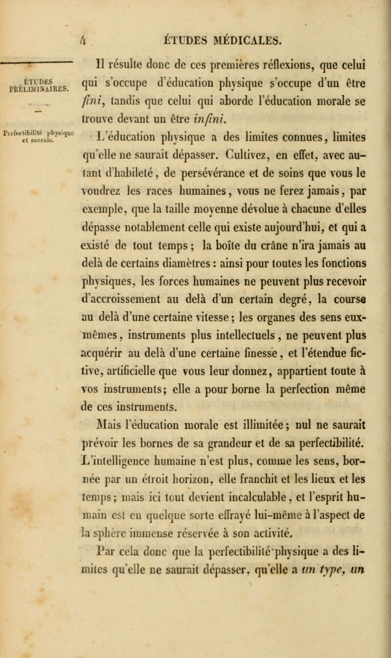 1 11 résulte donc de ces premières réflexions, que celui wêSmKjres. ^ S0CcllPe d'éducation physique s'occupe d'un être fini, tandis que celui qui aborde l'éducation morale se trouve devant un être infini. rt,lrf:;1;nli;!'vsi,luc • L'éducation physique a des limites connues, limites qu'elle ne saurait dépasser. Cultivez, en effet, avec au- tant d'habileté, de persévérance et de soins que vous le voudrez les races humaines, vous ne ferez jamais, par exemple, que la taille moyenne dévolue à chacune d'elles dépasse notablement celle qui existe aujourd'hui, et qui a existé de tout temps ; la boîte du crâne n'ira jamais au delà de certains diamètres : ainsi pour toutes les fondions physiques, les forces humaines ne peuvent plus recevoir d'accroissement au delà d'un certain degré, la course au delà d'une certaine vitesse ; les organes des sens eux- mêmes , instruments plus intellectuels, ne peuvent plus acquérir au delà d'une certaine finesse, et l'étendue fic- tive, artificielle que vous leur donnez, appartient toute à vos instruments; elle a pour borne la perfection même de ces instruments. Mais l'éducation morale est illimitée ; nul ne saurait prévoir les bornes de sa grandeur et de sa perfectibilité. L'intelligence humaine n'est plus, comme les sens, bor- née par un étroit horizon, elle franchit et les lieux et les temps ; mais ici tout devient incalculable, et l'esprit hu- main est en quelque sorte effrayé lui-même à l'aspect de la sphère immense réservée à son activité. Par cela donc que la perfectibilité physique a des li- mites qu'elle ne saurait dépasser, qu'elle a un type, un