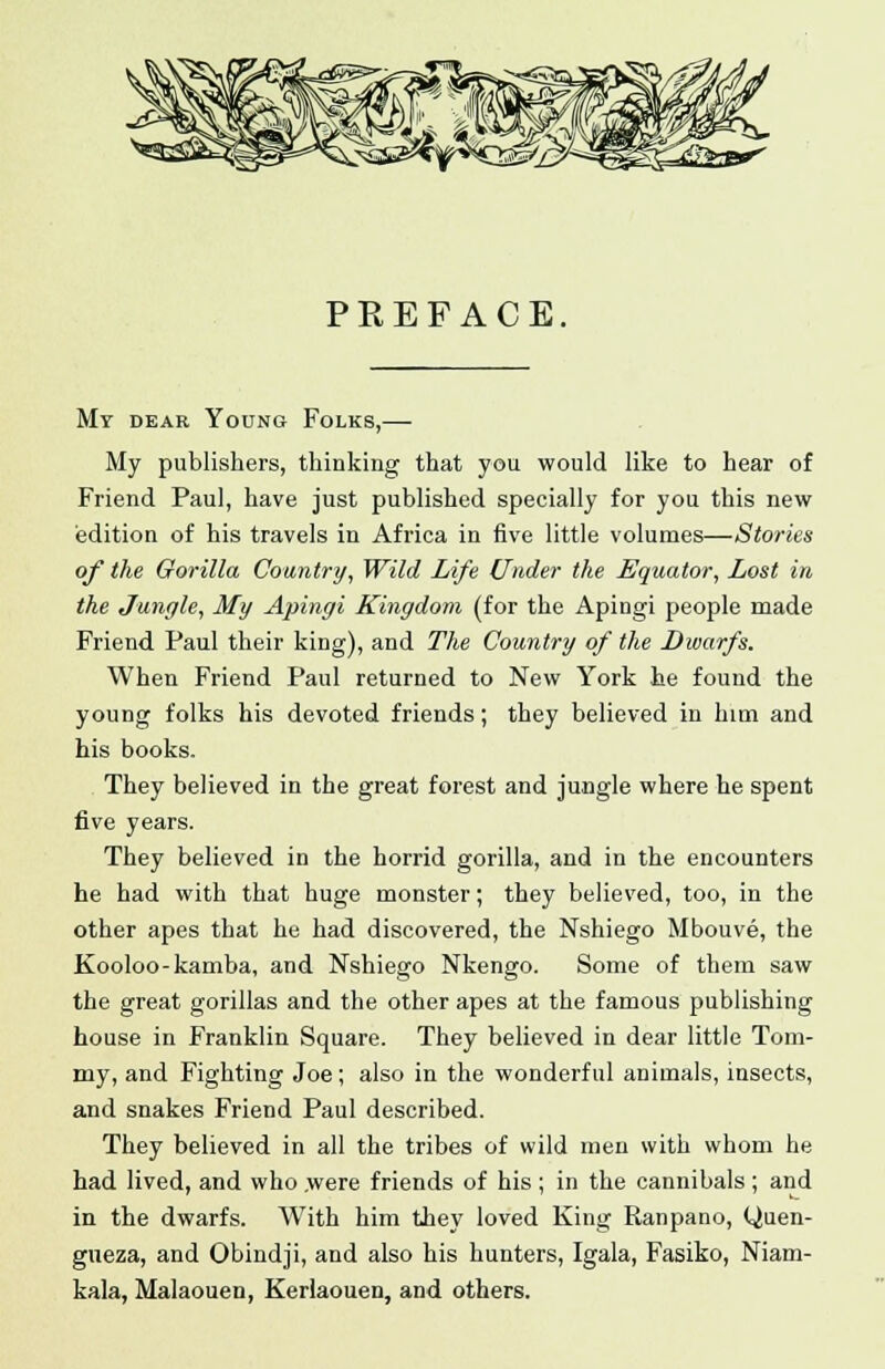 P E E F A C E. My dear Young Folks,— My publishers, thinking that you would like to hear of Friend Paul, have just published specially for you this new edition of his travels in Africa in five little volumes—Stories of the Gorilla Country, Wild Life Under the Equator, Lost in the Jungle, My Apingi Kingdom (for the Apingi people made Friend Paul their king), and The Country of the Dwarfs. When Friend Paul returned to New York he found the young folks his devoted friends; they believed in him and his books. They believed in the great forest and jungle where he spent five years. They believed in the horrid gorilla, and in the encounters he had with that huge monster; they believed, too, in the other apes that he had discovered, the Nshiego Mbouve, the Kooloo-kamba, and Nshiego Nkengo. Some of them saw the great gorillas and the other apes at the famous publishing house in Franklin Square. They believed in dear little Tom- my, and Fighting Joe; also in the wonderful animals, insects, and snakes Friend Paul described. They believed in all the tribes of wild men with whom he had lived, and who were friends of his ; in the cannibals ; and in the dwarfs. With him they loved King Ranpano, Quen- gueza, and Obindji, and also his hunters, Igala, Fasiko, Niam- kala, Malaouen, Kerlaouen, and others.