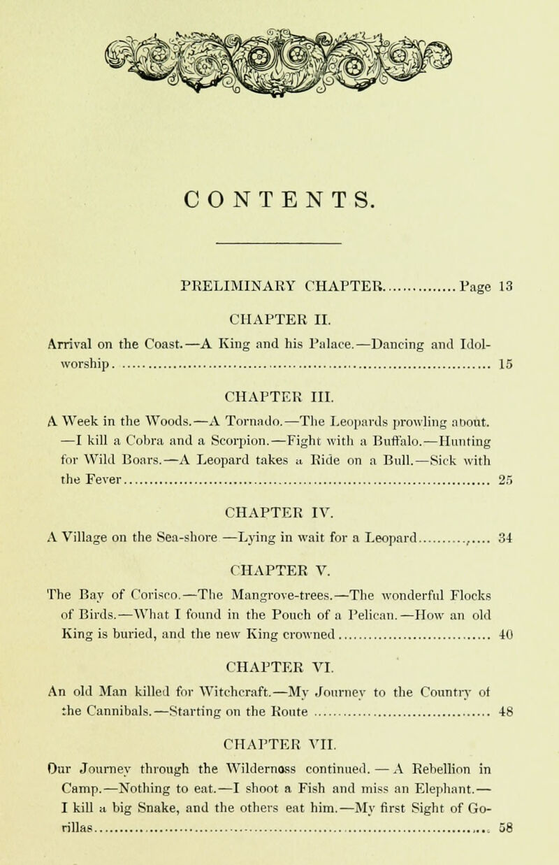 CONTENTS. PRELIMINARY CHAPTER Page 13 CHAPTER II. Arrival on the Coast.—A King and his Palace.—Dancing and Idol- worship 15 CHAPTER III. A. Week in the Woods.—A Tornado.—The Leopards prowling about. —I kill a Cobra and a Scorpion.—Fight with a Buffalo.—Hunting for Wild Boars.—A Leopard takes a Bide on a Bull.—Sick with the Fever 25 CHAPTER IV. A Village on the Sea-shore —Lying in wait for a Leopard ,.... 34 CHAPTER V. The Bay of Corisco.—The Mangrove-trees.—The wonderful Flocks of Birds.—What I found in the Pouch of a Pelican.—How an old King is buried, and the new King crowned 40 CHAPTER VI. An old Man killed for Witchcraft.—My Journey to the Country of the Cannibals.—Starting on the Route 48 CHAPTER VII. Our Journey through the Wiklernoss continued.—A Rebellion in Camp.—Nothing to eat.—I shoot a Fish and miss an Elephant.— I kill a big Snake, and the others eat him.—My first Sight of Go- rillas 58