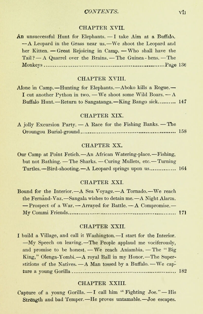 CHAPTER XVII. An unsuccessful Hunt for Elephants. — I take Aim at a Buffalo. —A Leopard in the Grass near us.—We shoot the Leopard and her Kitten. — Great Rejoicing in Camp. — Who shall have the Tail?—>A Quarrel over the Brains. — The Guinea-hens.—The Monkeys Page 136 CHAPTER XVIII. Alone in Camp.—Hunting for Elephants.—Aboko kills a Rogue.— I cut another Python in two. — We shoot some Wild Boars. — A Buffalo Hunt.—Return to Sangatanga.—King Bango sick 147 CHAPTER XIX. A jolly Excursion Party. — A Race for the Fishing Banks. — The Oroungou Burial-ground 158 CHAPTER XX. Our Camp at Point Fetich.—An African Watering-place.—Fishing, but not Bathing. —The Sharks. —Curing Mullets, etc.—Turning Turtles.—Bird-shooting.—A Leopard springs upon us 164 CHAPTER XXI. Bound for the Interior.—A Sea Voyage.—A Tornado.—We reach the Fernand-Vaz.—Sangala wishes to detain me.—A Night Alarm. — Prospect of a War. — Arrayed for Battle.—A Compromise.— My Commi Friends 171 CHAPTER XXII. I build a Village, and call it Washington. —I start for the Interior. —My Speech on leaving.—The People applaud me vociferously, and promise to be honest.—We reach Aniambia.—The Big King, Olenga-Yombi.—A royal Ball in my Honor.—The Super- stitions of the Natives. —A Man tossed by a Buffalo. —We cap- ture a young Gorilla 182 CHAPTER XXIII. Capture of a young Gorilla.—I call him Fighting Joe. — His Strength and bad Temper.—He proves untamable.—Joe escapes.