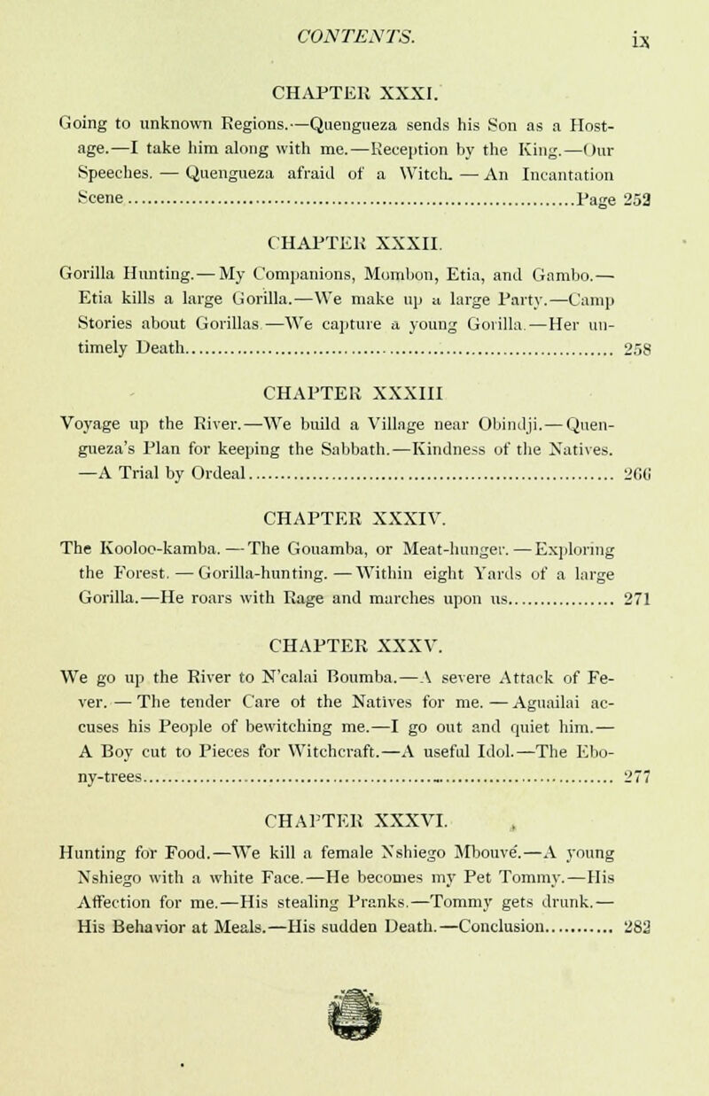 CHAPTER XXXI. Going to unknown Regions.—Quengueza sends his Son as a Host- age.—I take him along with me.—Reception by the King.—Our Speeches. — Quengueza afraid of a Witch. — An Incantation Scene Page 252 CHAPTER XXXII. Gorilla Hunting. — My Companions, Mumbon, Etia, and Gnmbo.— Etia kills a large Gorilla.—We make up a large Party.—Camp Stories about Gorillas,—We capture a young Gorilla.—Her un- timely Death 258 CHAPTER XXXIII Voyage up the River.—We build a Village near Obindji.— Quen- gueza's Plan for keeping the Sabbath.—Kindness of the Natives. —A Trial by Ordeal 266 CHAPTER XXXIV. The Kooloo-kamba.—The Gouamba, or Meat-hunger.—Exploring the Forest.—Gorilla-hunting.—Within eight Yards of a large Gorilla.—He roars with Rage and marches upon us 271 CHAPTER XXXV. We go up the River to N'calai Boumba.—A severe Attack of Fe- ver. — The tender Care ot the Natives for me. — Aguailai ac- cuses his People of bewitching me.—I go out and quiet him.— A Boy cut to Pieces for Witchcraft.—A useful Idol.—The Ebo- ny-trees 277 CHAPTER XXXVI. Hunting for Food.—We kill a female Nshiego Mbouve'.—A young Nshiego with a white Face.—He becomes my Pet Tommy.—His Affection for me.—His stealing Pranks.—Tommy gets drunk.— His Behavior at Meals.—His sudden Death.—Conclusion 282