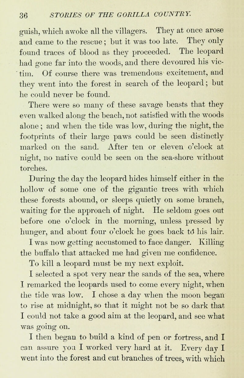 guisli, which awoke all the villagers. They at once arose and came to the rescue; but it was too late. They only found traces of blood as they proceeded. The leopard had gone far into the woods, and there devoured his vic- tim. Of course there was tremendous excitement, and they went into the forest in search of the leopard; but he could never be found. There were 60 many of these savage beasts that they even walked along the beach, not satisfied with the woods alone; and when the tide was low, during the night, the footprints of their large paws could be seen distinctly marked on the sand. After ten or eleven o'clock at night, no native could be seen on the sea-shore without torches. During the day the leopard hides himself either in the hollow of some one of the gigantic trees with which these forests abound, or sleeps quietly on some branch, waiting for the approach of night. He seldom goes out before one o'clock in the morning, unless pressed by hunger, and about four o'clock he goes back to his lair. I was now getting accustomed to face danger. Killing the buffalo that attacked me had given me confidence. To kill a leopard must be my next exploit. 1 selected a spot very near the sands of the sea, where I remarked the leopards used to come every night, when the tide was low. I chose a day when the moon began to rise at midnight, so that it might not be so dark that I could not take a good aim at the leopard, and see what was going on. I then began to build a kind of pen or fortress, and I can assure you I worked very hard at it. Every day I went into the forest and cut branches of trees, with which