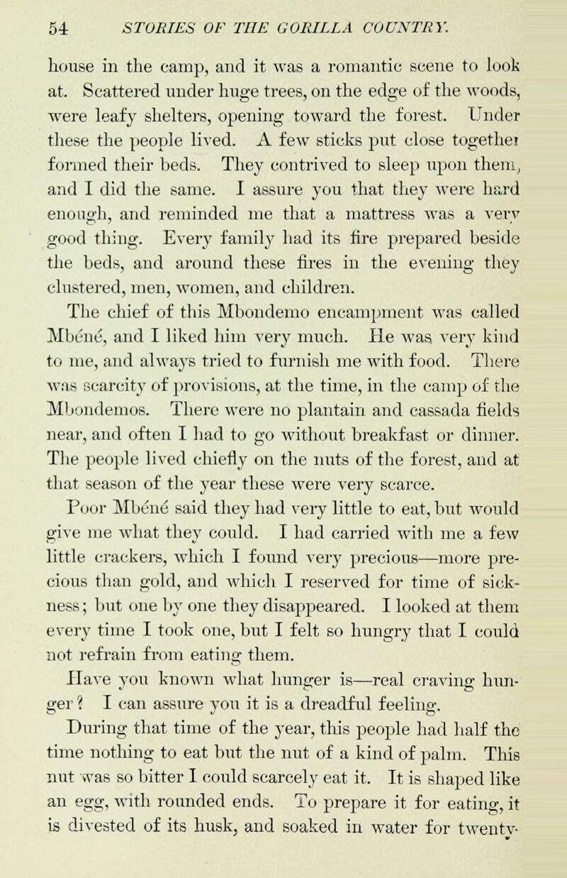 house in the camp, and it was a romantic scene to look at. Scattered under huge trees, on the edge of the woods, were leafy shelters, opening toward the forest. Under these the people lived. A few sticks put close togethei formed their beds. They contrived to sleep upon them, and I did the same. I assure you that they were hard enough, and reminded me that a mattress was a very good thing. Every family had its fire prepared beside the beds, and around these fires in the evening they clustered, men, women, and children. The chief of this Mbondemo encampment was called Mbene, and I liked him very much. He was very kind to me, and always tried to furnish me with food. There was scarcity of provisions, at the time, in the camp of the Mbondemos. There were no plantain and cassada fields near, and often I had to go without breakfast or dinner. The people lived chiefly on the nuts of the forest, and at that season of the year these were very scarce. Poor Mbene said they had very little to eat, but would give me what they could. I had carried with me a few little crackers, which I found very precious—more pre- cious than gold, and which I reserved for time of sick- ness ; but one by one they disapjieared. I looked at them every time I took one, but I felt so hungry that I could not refrain from eating them. Have you known what hunger is—real craving hun- ger ? I can assure you it is a dreadful feeling. During that time of the year, this people had half the time nothing to eat but the nut of a kind of palm. This nut was so bitter I could scarcely eat it. It is shaped like an egg, with rounded ends. To prepare it for eating, it is divested of its husk, and soaked in water for twentv-