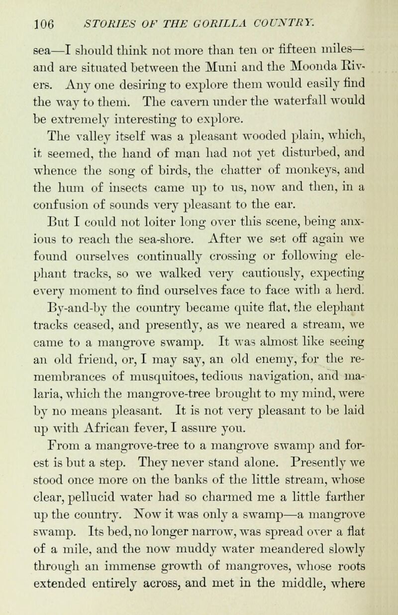 sea—I should think not more than ten or fifteen miles— and are situated between the Muni and the Moonda Eiv- ers. Any one desiring to explore them would easily find the way to them. The cavern under the waterf all would be extremely interesting to explore. The valley itself was a pleasant wooded plain, which, it, seemed, the hand of man had not yet disturbed, and whence the song of birds, the chatter of monkeys, and the hum of insects came up to us, now and then, in a confusion of sounds very pleasant to the ear. Bat I could not loiter long over this scene, being anx- ious to reach the sea-shore. After we set off again we found ourselves continually crossing or following ele- phant tracks, so we walked very cautiously, expecting every moment to find ourselves face to face with a herd. By-and-by the country became quite flat, the elephant tracks ceased, and presently, as we neared a stream, we came to a mangrove swamp. It was aknost like seeing an old friend, or, I may say, an old enemy, for the re- membrances of musquitoes, tedious navigation, and ma- laria, which the mangrove-tree brought to my mind, were by no means pleasant. It is not very pleasant to be laid up with African fever, I assure you. From a mangrove-tree to a mangrove swamp and for- est is but a step. They never stand alone. Presently we stood once more on the banks of the little stream, whose clear, pellucid water had so charmed me a little farther up the country. Now it was only a swamp—a mangrove swamp. Its bed, no longer narrow, was spread over a flat of a mile, and the now muddy water meandered slowly through an immense growth of mangroves, whose roots extended entirely across, and met in the middle, where