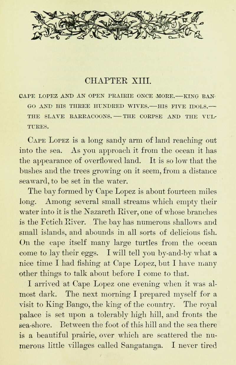 CHAPTER XIII. CAPE LOPEZ AND AN OPEN PEAIRIE ONCE MOKE. KING- BAN- GO AND HIS THEEE HUNDRED WIVES. HIS FIVE IDOLS.—■ THE SLAVE BAREACOONS. THE CORPSE AND THE VUL- TURES. Cape Lopez is a long sandy arm of land reaching out into the sea. As you approach it from the ocean it has the appearance of overflowed land. It is so low that the bushes and the trees growing on it seem, from a distance seaward, to be set in the water. The bay formed by Cape Lopez is about fourteen miles long. Among several small streams which empty their water into it is the Nazareth River, one of whose branches is the Fetich River. The bay has numerous shallows and small islands, and abounds in all sorts of delicious fish. On the cape itself many large turtles from the ocean come to lay their eggs. I will tell you by-and-by what a nice time I had fishing at Cape Lopez, but I have many other things to talk about before I come to that. I arrived at Cape Lopez one evening when it was al- most dark. The next morning I prepared myself for a visit to King Bango, the king of the country. The royal palace is set upon a tolerably high hill, and fronts the sea-shore. Between the foot of this hill and the sea there is a beautiful prairie, over which are scattered the nu- merous little villages called Sangatanga. I never tired