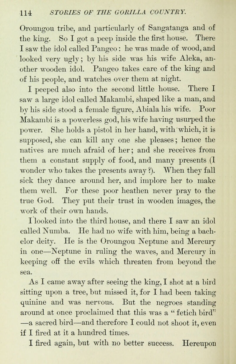 Oroungou tribe, and particularly of Sangatanga and of the king. So I got a peep inside the first house. There I saw the idol called Pangeo: he was made of wood, and looked very ugly; by his side was his wife Aleka, an- other wooden idol. Pangeo takes care of the king and of his people, and watches over them at night. I peeped also into the second little house. There I saw a large idol called Makambi, shaped like a man, and by his side stood a female figure, Abiala his wife. Poor Makambi is a powerless god, his wife having usurped the power. She holds a pistol in her hand, with which, it is supposed, she can kill any one she pleases; hence the natives are much afraid of her; and she receives from them a constant supply of food, and many presents (1 wonder who takes the presents away ?). When they fall sick they dance around her, and implore her to make them well. For these poor heathen never pray to the true God. They put their trust in wooden images, the work of their own hands. I looked into the third house, and there I saw an idol called Numba. He had no wife with him, being a bach- elor deity. He is the Oroungou Neptune and Mercury in one—Neptune in ruling the waves, and Mercury in keeping off the evils which threaten from beyond the sea. As I came away after seeing the king, I shot at a bird sitting upon a tree, but missed it, for I had been taking quinine and was nervous. But the negroes standing around at once proclaimed that this was a  fetich bird —a sacred bird—and therefore I could not shoot it, even if I fired at it a hundred times. I fired again, but with no better success. Hereupon