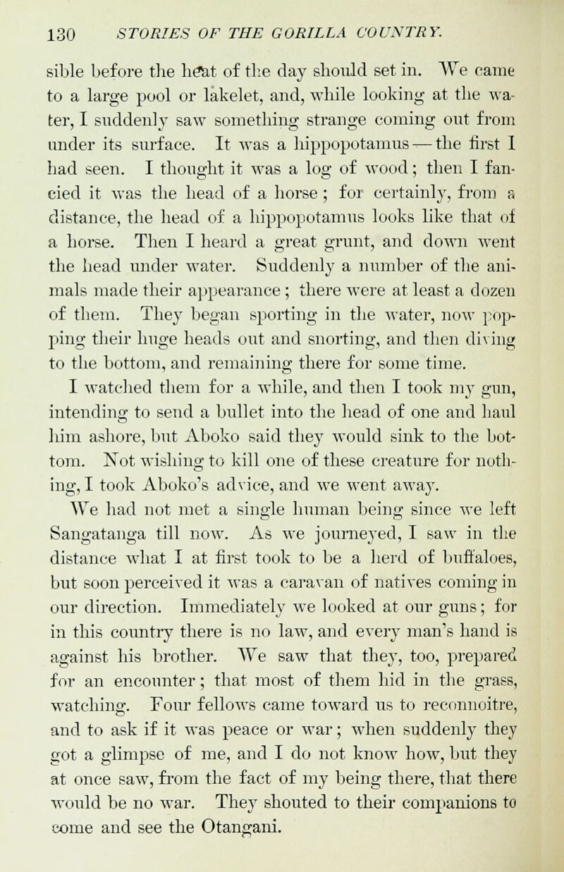 sible before the heat of the day should set in. We came to a large pool or lakelet, and, while looking at the wa- ter, I suddenly saw something strange coming out from under its surface. It was a hippopotamus — the first I bad seen. I thought it was a log of wood; then I fan- cied it was the head of a horse; for certainly, from a distance, the head of a hippopotamus looks like that of a horse. Then I heard a great grunt, and down went the head under water. Suddenly a number of the ani- mals made their appearance; there were at least a dozen of them. They began sporting in the water, now pop- ping their huge heads out and snorting, and then diving to the bottom, and remaining there for some time. I watched them for a while, and then I took my gun, intending to send a bullet into the head of one and haul him ashore, but Aboko said they would sink to the bot- tom. Not wishing to kill one of these creature for noth- ing, I took Aboko's advice, and we went away. We had not met a single human being since we left Sangatanga till now. As we journeyed, I saw in the distance what I at first took to be a herd of buffaloes, but soon perceived it was a caravan of natives coming in our direction. Immediately we looked at our guns; for in this country there is no law, and every man's hand is against his brother. We saw that they, too, prepared for an encounter; that most of them hid in the grass, watching. Four fellows came toward us to reconnoitre, and to ask if it was peace or war; when suddenly they got a glimpse of me, and I do not know how, but they at once saw, from the fact of my being there, that there would be no war. They shouted to their companions to come and see the Otangani.