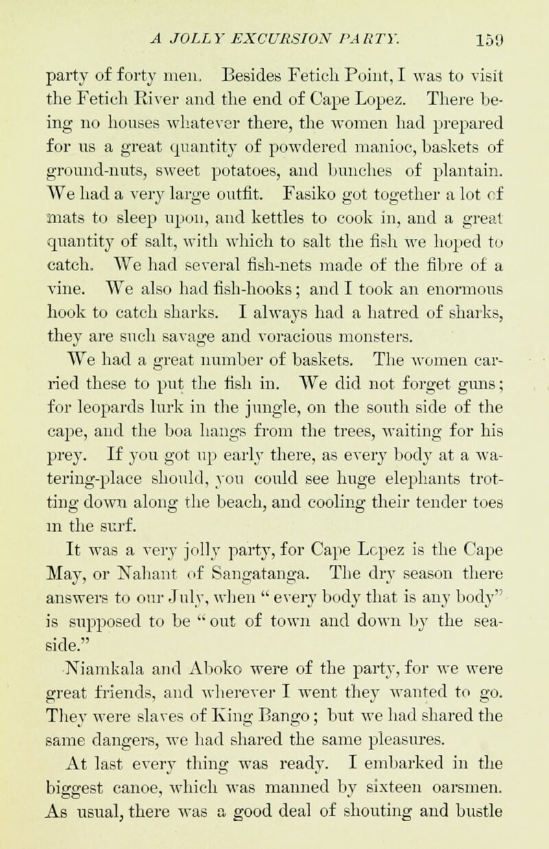 party of forty men. Besides Fetich Point, I was to visit the Fetich River and the end of Cape Lopez. There be- ing no houses whatever there, the women had prepared for us a great quantity of powdered manioc, baskets of ground-nuts, sweet potatoes, and bunches of plantain. We had a very large outfit. Fasiko got together a lot of mats to sleep upon, and kettles to cook in, and a great quantity of salt, with which to salt the fish we hoped to catch. We had several fish-nets made of the fibre of a vine. We also had fish-hooks; and I took an enormous hook to catch sharks. I always had a hatred of sharks, they are such savage and voracious monsters. We had a great number of baskets. The women car- ried these to put the fish in. We did not forget guns; for leopards lurk in the jungle, on the south side of the cape, and the boa hangs from the trees, waiting for his prey. If you got up early there, as every bod}7 at a wa- tering-place should, you could see huge elephants trot- ting down along the beach, and cooling their tender toes in the surf. It was a very jolly party, for Cape Lopez is the Cape May, or Nahant of Sangatanga. The dry season there answers to our July, when  every body that is any body is supposed to be  out of town and down by the sea- side. Niamkala and Aboko were of the party, for we were great friends, and wherever I went they wanted to go. They were slaves of King Bango; but we had shared the same dangers, we had shared the same pleasures. At last every thing was ready. I embarked in the biggest canoe, which was manned by sixteen oarsmen. As usual, there was a good deal of shouting and bustle