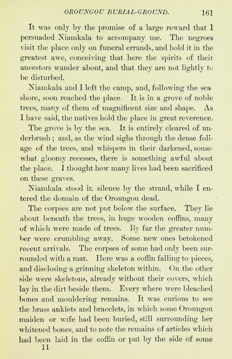 It was only by the promise of a large reward that 1 persuaded Niamkala to accompany me. The negroes visit the place only on funeral errands, and hold it in the greatest awe, conceiving that here the spirits of their ancestors wander about, and that they are not lightly to be disturbed. Niamkala and I left the camp, and, following the sea shore, soon reached the place It is in a grove of noble trees, many of them of magnificent size and shape. As I have said, the natives hold the place in great reverence. The grove is by the sea. It is entirely cleared of un- derbrush ; and, as the wind sighs through the dense foli- age of the trees, and whispers in their darkened, some- what gloomy recesses, there is something awful about the place. I thought how many lives had been sacrificed on these graves. Niamkala stood in silence by the strand, while I en- tered the domain of the Oroungou dead. The corpses are not put below the surface. They lie about beneath the trees, in huge wooden coffins, many of which were made of trees. By far the greater num- ber were crumbling away. Some new ones betokened recent arrivals. The corpses of some had only been sur- rounded with a mat. Here was a coffin falling to pieces, and disclosing a grinning skeleton within. On the other side were skeletons, already without their covers, which lay in the dirt beside them. Every where were bleached bones and mouldering remains. It was curious to see the brass anklets and bracelets, in which some Oroungou maiden or wife had been buried, still surrounding her whitened bones, and to note the remains of articles which had been laid in the coffin or put by the side of some 11