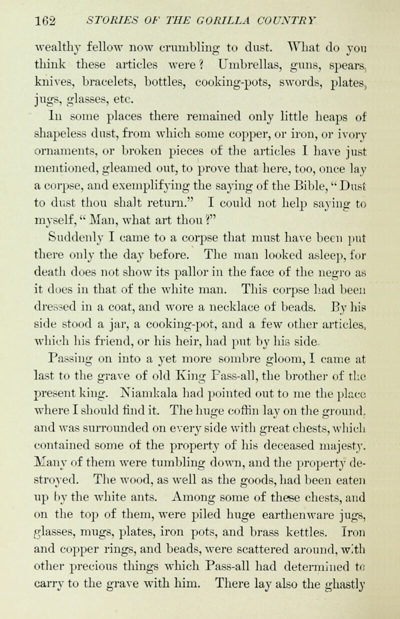 wealthy fellow now crumbling to dust. What do you think these articles were ? Umbrellas, guns, spears, knives, bracelets, bottles, cooking-pots, swords, plates, jugs, glasses, etc. In some places there remained only little heaps of shapeless dust, from which some copper, or iron, or ivory ornaments, or broken pieces of the articles I have just mentioned, gleamed out, to prove that here, too, once lay a corpse, and exemplifying the saying of the Bible, Dust to dust thou shalt return. I could not help saying to myself, Man, what art thou ? Suddenly I came to a corpse that must have been put there only the day before. The man looked asleep, for death does not show its pallor in the face of the negro as it does in that of the white man. This corpse had been dressed in a coat, and wore a necklace of beads. By his side stood a jar, a cooking-pot, and a few other articles, which his friend, or his heir, had put by his side Passing on into a yet more sombre gloom, I came at last to the grave of old King Pass-all, the brother of the present king. Niamkala had pointed out to me the place where I should find it. The huge coffin lay on the ground, and was surrounded on every side with great chests, which contained some of the property of his deceased majesty. Many of them were tumbling down, and the property de- stroyed. The wood, as well as the goods, had been eaten up by the white ants. Among some of these chests, and on the top of them, were piled huge earthenware jugs, glasses, mugs, plates, iron pots, and brass kettles. Iron and copper rings, and beads, were scattered around, with other precious things which Pass-all had determined to carry to the grave with him. There lay also the ghastly