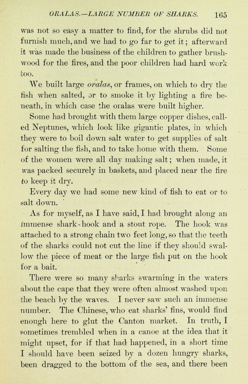 was not so easy a matter to find, for the shrubs did not furnish much, and we had to go far to get it; afterward it was made the business of the children to gather brush- wood for the fires, and the poor children had hard work too. We built large oralas, or frames, on which to dry the fish when salted, or to smoke it by lighting a fire be- neath, in which case the oralas were built higher. Some had brought with them large copper dishes, call- ed Neptunes, which look like gigantic plates, in which they were to boil down salt water to get supplies of salt for salting the fish, and to take home with them. Some of the women were all day making salt; when made, it was packed securely in baskets, and placed near the fire to keep it dry. Every clay we had some new kind of fish to eat or to salt down. As for myself, as I have said, I had brought along an immense shark-hook and a stout rope. The hook was attached to a strong chain two feet long, so that the teeth of the sharks could not cut the line if they should swal- low the piece of meat or the large fish put on the hook for a bait. There were so many sharks swarming in the waters about the cape that they were often almost washed upon the beach by the waves. I never saw such an immense number. The Chinese, who eat sharks' fins, would find enough here to glut the Canton market. In truth, I sometimes trembled when in a canoe at the idea that it might upset, for if that had happened, in a short time I should have been seized by a dozen hungry sharks, been dragged to the bottom of the sea, and there been