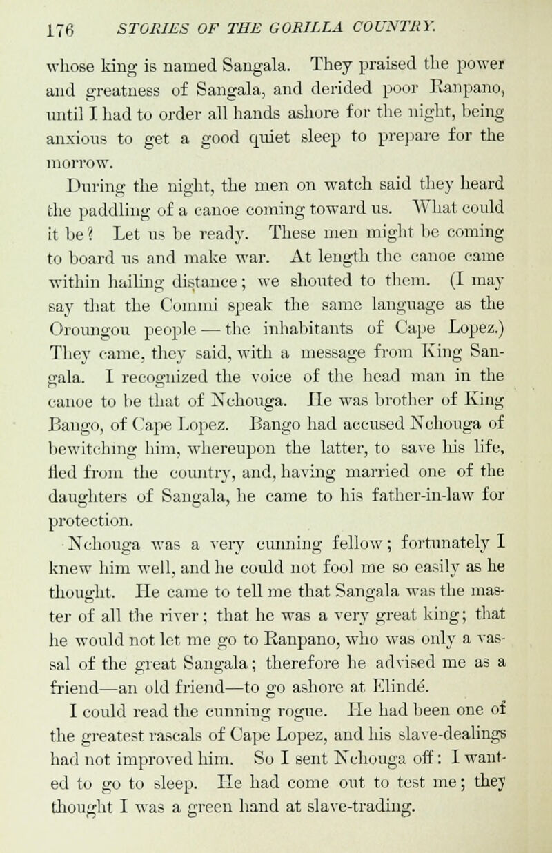 whose king is named Sangala. They praised the power and greatness of Sangala, and derided poor Ranpano, until I had to order all hands ashore for the night, being anxious to get a good quiet sleep to prepare for the morrow. During the night, the men on watch said they heard the paddling of a canoe coming toward us. What could it be ? Let us be ready. These men might be coining to board us and make war. At length the canoe came within hailing distance; we shouted to them. (I may say that the Comnii speak the same language as the Oroungou people — the inhabitants of Cape Lopez.) They came, they said, with a message from King San- gala. I recognized the Toice of the head man in the canoe to be that of Nchouga. lie was brother of King Bango, of Cape Lopez. Bango had accused Nchonga of bewitching him, whereupon the latter, to save his life, fled from the country, and, having married one of the daughters of Sangala, he came to his father-in-law for protection. Nchouga was a very cunning fellow; fortunately I knew him well, and he could not fool me so easily as he thought. He came to tell me that Sangala was the mas- ter of all the river; that he was a very great king; that he would not let me go to Ranpano, who was only a vas- sal of the great Sangala; therefore he advised me as a friend—an old friend—to go ashore at Ehude-. I could read the cunning rogue. He had been one of the greatest rascals of Cape Lopez, and his slave-dealings had not improved him. So I sent Nchouga off: I want- ed to go to sleep. He had come out to test me; they thought I was a green hand at slave-trading.