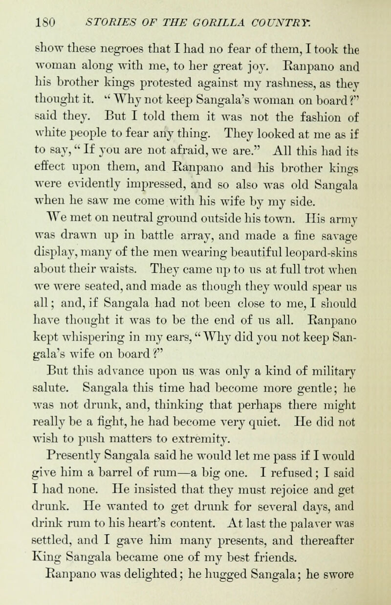 show these negroes that I had no fear of them, I took the woman along with me, to her great joy. Ranpano and his brother kings protested against my rashness, as they thought it.  Why not keep Sangala's woman on board ? said they. But I told them it was not the fashion of white people to fear any thing. They looked at me as if to say, If you are not afraid, we are. All this had its effect upon them, and Ranpano and his brother kings were evidently impressed, and so also was old Sangala when he saw me come with his wife by my side. We met on neutral ground outside his town. His army was drawn up in battle array, and made a fine savage display, many of the men wearing beautiful leopard-skins about their waists. They came up to us at full trot when we were seated, and made as though they would spear us all; and, if Sangala had not been close to me, I should have thought it was to be the end of us all. Ranpano kept whispering in my ears, Why did you not keep San- gala's wife on board ? But this advance upon us was only a kind of military salute. Sangala this time had become more gentle; he was not drunk, and, thinking that perhaps there might really be a fight, he had become very quiet. He did not wish to push matters to extremity. Presently Sangala said he would let me pass if I would give him a barrel of rum—a big one. I refused; I said I had none. He insisted that they must rejoice and get drunk. He wanted to get drunk for several days, and drink rum to his heart's content. At last the palaver was settled, and I gave him many presents, and thereafter King Sangala became one of my best friends. Ranpano was delighted; he hugged Sangala; he swore