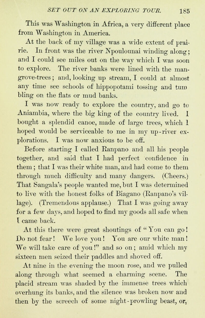This was Washington in Africa, a very different place from Washington in America. At the back of my village was a wide extent of prai- rie. In front was the river Npoulounai winding along; and I could see miles out on the way which I was soon to explore. The river banks were lined with the man- grove-trees ; and, looking up stream, I could at almost any time see schools of hippopotami tossing and turn bling on the flats or mud banks. I was now ready to explore the country, and go to Aniambia, where the big king of the country lived. 1 bought a splendid canoe, made of large trees, which 1 hoped would be serviceable to me in my up-river ex- plorations. I was now anxious to be off. Before starting I called Banpano and all his people together, and said that I had perfect confidence in them; that I was their white man, and had come to them through much difficulty and many dangers. (Cheers.) That Sangala's people wanted me, but I was determined to live with the honest folks of Biagano (Banpano's vil- lage). (Tremendous applause.) That I was going away for a few days, and hoped to find my goods all safe when I came back. At this there were great shoutings of  You can go! Do not fear! We love you! You are our white man! We will take care of you! and so on; amid which my sixteen men seized their paddles and shoved off. At nine in the evening the moon rose, and we pulled along through what seemed a charming scene. The placid stream was shaded by the immense trees which overhung its banks, and the silence was broken now and then by the screech of some night-prowling beast, or,