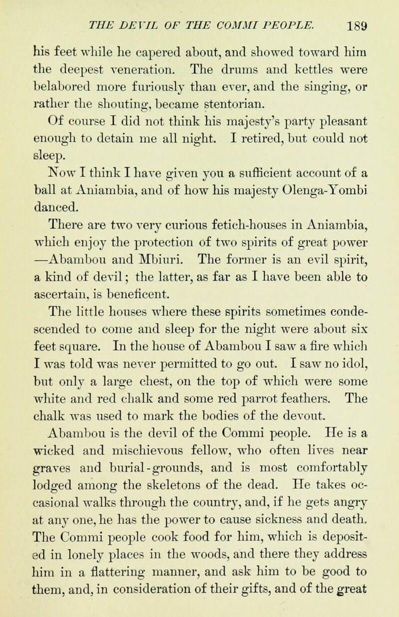 his feet while he capered about, and showed toward him the deepest veneration. The drums and kettles were belabored more furiously than ever, and the singing, or rather the shouting, became stentorian. Of course I did not think his majesty's party pleasant enough to detain me all night. I retired, but could not sleep. Now I think I have given you a sufficient account of a ball at Aniambia, and of how his majesty Olenga-Yombi danced. There are two very curious fetich-houses in Aniambia, which enjoy the protection of two spirits of great power —Abambou and Mbiuri. The former is an evil spirit, a kind of devil; the latter, as far as I have been able to ascertain, is beneficent. The little houses where these spirits sometimes conde- scended to come and sleep for the night were about six feet square. In the house of Abambou I saw a fire which I was told was never permitted to go out. I saw no idol, but only a large chest, on the top of which were some white and red chalk and some red parrot feathers. The chalk was used to mark the bodies of the devout. Abambou is the devil of the Commi people. He is a wicked and mischievous fellow, who often lives near graves and burial-grounds, and is most comfortably lodged among the skeletons of the dead. He takes oc- casional walks through the country, and, if he gets angry at anj' one, he has the power to cause sickness and death. The Commi people cook food for him, which is deposit- ed in lonely places in the woods, and there they address him in a flattering manner, and ask him to be good to them, and, in consideration of their gifts, and of the great