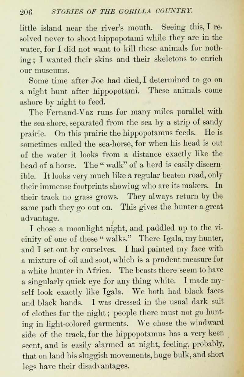 little island near the river's mouth. Seeing this, I re- solved never to shoot hippopotami while they are in the water, for I did not want to kill these animals for noth- ing ; I wanted their skins and their skeletons to enrich our museums. Some time after Joe had died, I determined to go on a night hunt after hippopotami. These animals come ashore hy night to feed. The Fernand-Vaz runs for many miles parallel with the sea-shore, separated from the sea by a strip of sandy prairie. On this prairie the hippopotamus feeds. He is sometimes called the sea-horse, for when his head is out of the water it looks from a distance exactly like the head of a horse. The  walk of a herd is easily discern- ible. It looks very much like a regular beaten road, only their immense footprints showing who are its makers. In their track no grass grows. They always return by the same path they go out on. This gives the hunter a great advantage. I chose a moonlight night, and paddled up to the vi- cinity of one of these  walks. There Igala, my hunter, and I set out by ourselves. I had painted my face with a mixture of oil and soot, which is a prudent measure for a white hunter in Africa. The beasts there seem to have a singularly quick eye for any thing white. I made my- self look exactly like Igala. We both had black faces and black hands. I was dressed in the usual dark suit of clothes for the night; people there must not go hunt- ins in light-colored garments. We chose the windward side of the track, for the hippopotamus has a very keen scent, and is easily alarmed at night, feeling, probably, that on land his sluggish movements, huge bulk, and short legs have their disadvantages.