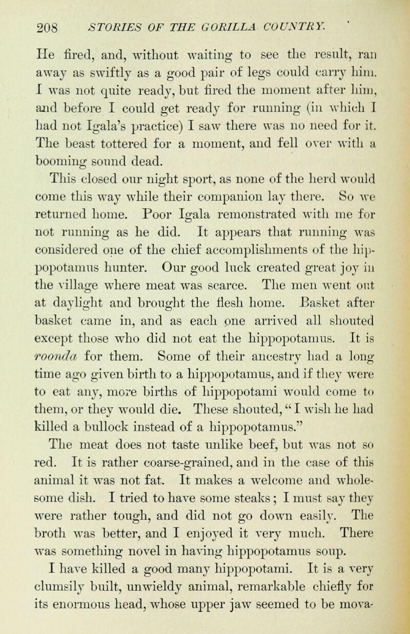 lie fired, and, without waiting to see the result, ran away as swiftly as a good pair of legs could carry him. I was not quite ready, but fired the moment after him, and before I could get ready for running (in which I had not Igala's practice) I saw there was no need for it. The beast tottered for a moment, and fell over with a booming sound dead. This closed our night sport, as none of the herd would come this way while their companion lay there. So we returned home. Poor Igala remonstrated with me for not running as he did. It appears that running was considered one of the chief accomplishments of the hip- popotamus hunter. Our good luck created great joy in the village where meat was scarce. The men went out at daylight and brought the flesh home. Basket after basket came in, and as each one arrived all shouted except those who did not eat the hippopotamus. It is roonda for them. Some of their ancestry had a long time ago given birth to a hippopotamus, and if they were to eat any, more births of hippopotami would come to them, or they would die. These shouted, I wish he had killed a bullock instead of a hippopotamus. The meat does not taste unlike beef, but was not so red. It is rather coarse-grained, and in the case of this animal it was not fat. It makes a welcome and whole- some dish. I tried to have some steaks; I must say they were rather tough, and did not go down easily. The broth was better, and I enjoyed it very much. There was something novel in having hippopotamus soup. I have killed a good many hippopotami. It is a very clumsily built, unwieldy animal, remarkable chiefly for its enormous head, whose upper jaw seemed to be mova-