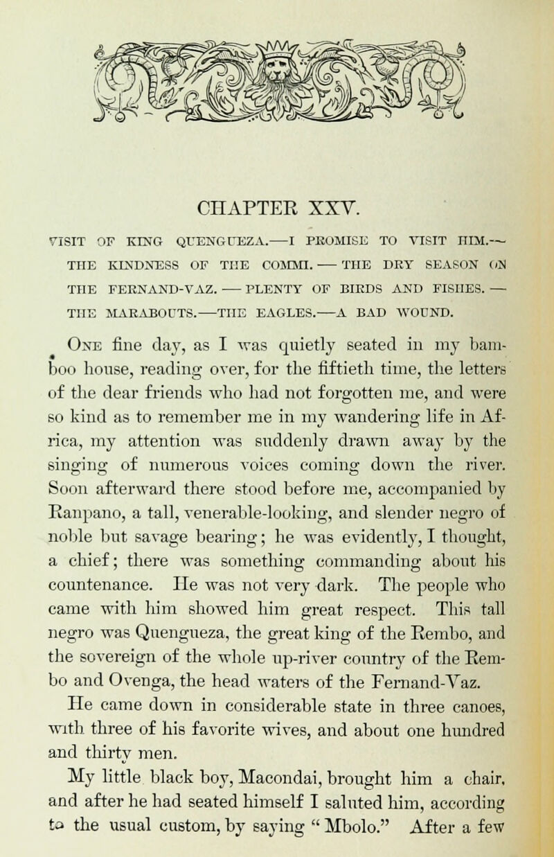 CHAPTER XXV. VISIT OF KLNG QUENGUEZA. 1 PROMISE TO VISIT HLM.— THE KINDNESS OF THE COMMI. THE DRY SEASON C/N THE FEKNAND-VAZ. PLENTY OF BIEDS AND FISHES. — THE MAKABOUTS. THE EAGLES. A BAD WOUND. One fine day, as I was quietly seated in my bam- boo house, reading over, for the fiftieth time, the letters of the dear friends who had not forgotten me, and were so kind as to remember me in my wandering life in Af- rica, my attention was suddenly drawn away by the singing of numerous voices coming down the river. Soon afterward there stood before me, accompanied by Ranpano, a tall, venerable-looking, and slender negro of noble but savage bearing; he was evidently, I thought, a chief; there was something commanding about his countenance. He was not very dark. The people who came with him showed him great respect. This tall negro was Quengueza, the great king of the Rembo, and the sovereign of the whole up-river country of the Rem- bo and Ovenga, the head waters of the Fernand-Vaz. He came down in considerable state in three canoes, with three of his favorite wives, and about one hundred and thirty men. My little black boy, Macondai, brought him a chair, and after he had seated himself I saluted him, according to the usual custom, by saying  Mbolo. After a few