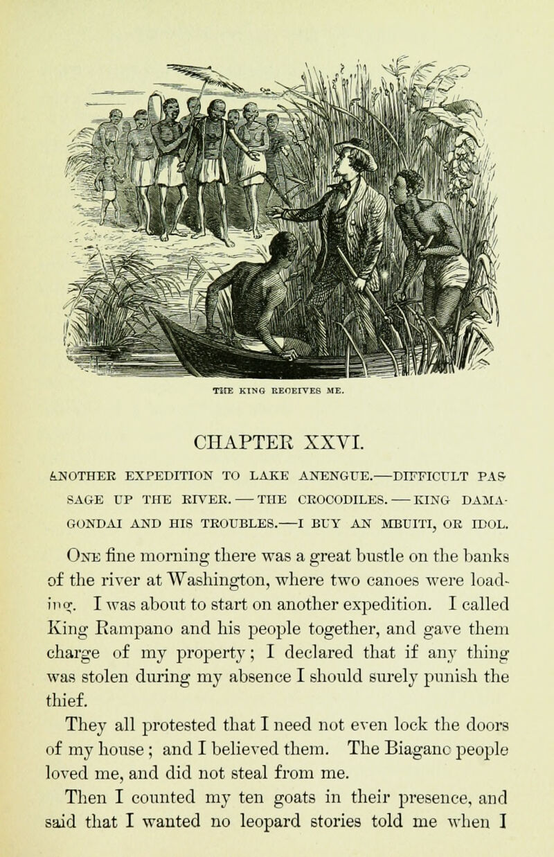 TirE KING REOEITES ME. CHAPTER XXVI. &NOTHER EXPEDITION TO LAKE ANENGUE. DIFFICULT PAS SAGE UP THE ED7EE. THE CEOCODILES. KING DAMA- One fine morning there was a great bustle on the hanks of the river at Washington, where two canoes were load- ing. I was about to start on another expedition. I called King Rampano and his people together, and gave them charge of my property; I declared that if any thing was stolen during my absence I should surely punish the thief. They all protested that I need not even lock the doors of my house; and I believed them. The Biaganc people loved me, and did not steal from me. Then I counted my ten goats in their presence, and said that I wanted no leopard stories told me when I