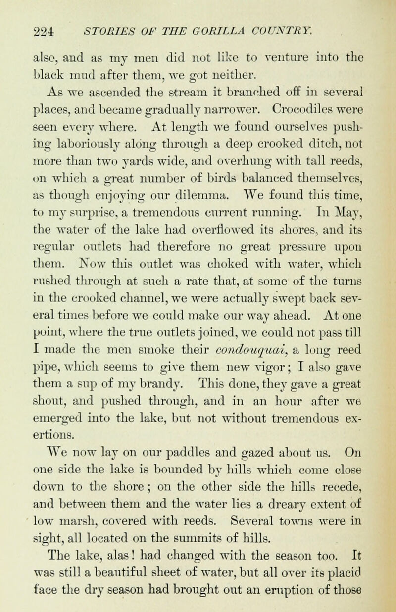 also, and as ray men did not like to venture into the black mud after tliem, we got neither. As we ascended the stream it branched off in several places, and became gradually narrower. Crocodiles were seen every where. At length we found ourselves push- ing laboriously along through a deep crooked ditch, not more than two yards wide, and overhung with tall reeds, on which a great number of birds balanced themselves, as though enjoying our dilemma. We fonnd this time, to my surprise, a tremendous current running. In May, the water of the lake had overflowed its shores, and its regular outlets had therefore no great pressure upon them. Xow this outlet was choked with water, which rushed through at such a rate that, at some of the turns in the crooked channel, we were actually swept back sev- eral times before we could make our way ahead. At one point, where the true outlets joined, we could not pass till I made the men smoke their condouquai, a long reed pipe, which seems to give them new vigor; I also gave them a sup of my brandy. This done, they gave a great shout, and pushed through, and in an hour after we emerged into the lake, but not without tremendous ex- ertions. We now lay on our paddles and gazed about us. On one side the lake is bounded by hills which come close down to the shore; on the other side the hills recede, and between them and the water lies a dreary extent of low marsh, covered with reeds. Several towns were in sight, all located on the summits of hills. The lake, alas! had changed with the season too. It was still a beautiful sheet of water, but all over its placid face the dry season had brought out an eruption of those