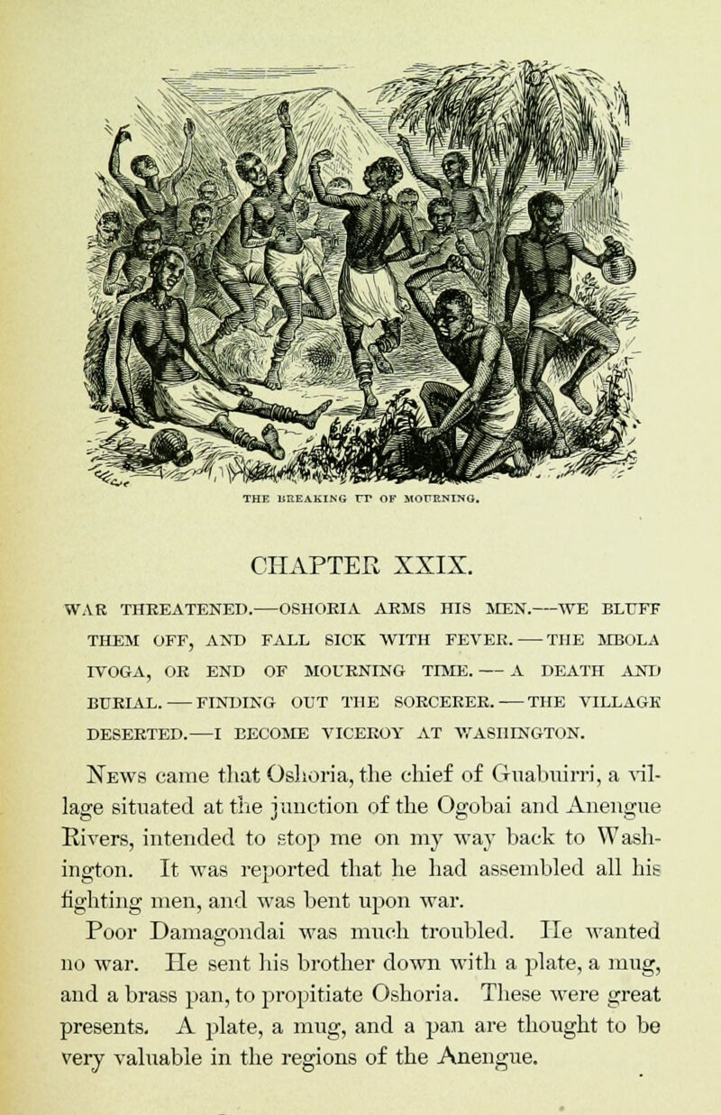 THE BREAKING TT OF MOUKNING. CHAPTER XXIX. WAR THREATENED. OSHOEIA ARMS HIS MEN. WE BLUFF THEM OFF, AND FALL SICK WITH FEVER. THE MBOLA IVOGA, OR END OF MOURNING TIME. A DEATH AND BURIAL. FINDING OUT THE SORCERER. THE VILLAGE DESERTED.—I BECOME VICEROY AT WASHINGTON. News came that Oslioria, the chief of Cluabuirri, a vil- lage situated at trie junction of the Ogobai and Anengue Rivers, intended to stop me on my way back to Wash- ington. It was reported that he had assembled all his fighting men, and was bent upon war. Poor Damagondai was much troubled. He wanted no war. He sent his brother down with a plate, a mug, and a brass pan, to propitiate Oshoria. These were great presents. A plate, a mug, and a pan are thought to be very valuable in the regions of the Anengue.