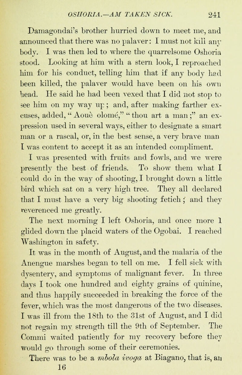Damagondai's brother hurried down to meet me, and announced that there was no palaver: I must not kill any body. I was then led to where the quarrelsome Oshoria stood. Looking at him with a stern look, I reproached him for his conduct, telling him that if any body had been killed, the palaver would have been on his own head. lie said he had been vexed that I did not stop to see him on my way up; and, after making farther ex- cuses, added, Aoue olome,  thou art a man; an ex- pression used in several ways, either to designate a smart man or a rascal, or, in the best sense, a very brave man I was content to accept it as an intended compliment. I was presented with fruits and fowls, and we were presently the best of friends. To show them what I could do in the way of shooting, I brought down a little bird which sat on a very high tree. They all declared that I must have a very big shooting fetich;' and they reverenced me greatly. The next morning I left Oshoria, and once more 1 glided down the placid waters of the Ogobai. I reached Washington in safety. It was in the month of August, and the malaria of the Anengue marshes began to tell on me. I fell sick with dysentery, and symptoms of malignant fever. In three days I took one hundred and eighty grains of quinine, and thus happily succeeded in breaking the force of the fever, which was the most dangerous of the two diseases. I was ill from the 18th to the 31st of August, and I did not regain my strength till the 9th of September. The Commi waited patiently for my recovery before they would go through some of their ceremonies. There was to be a rahola ivoga at Biagano, that is, an 16