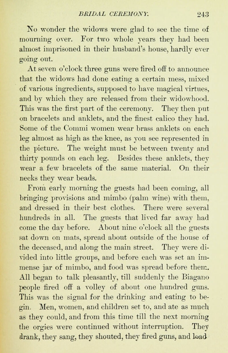 No wonder the widows were glad to see the time of mourning over. For two whole years they had been almost imprisoned in their husband's house, hardly ever going out. At seven o'clock three guns were fired off to announce that the widows had done eating a certain mess, mixed of various ingredients, supposed to have magical virtues, and by which they are released from their widowhood. This was the first part of the ceremony. They then put on bracelets and anklets, and the finest calico they had. Some of the Commi women wear brass anklets on each leg almost as high as the knee, as you see represented in the picture. The weight must be between twenty and thirty pounds on each leg. Besides these anklets, they wear a few bracelets of the same material. On their necks they wear beads. From early morning the guests had been coming, all bringing provisions and mimbo (palm wine) with them, and dressed in their best clothes. There were several hundreds in all. The guests that lived far away had come the day before. About nine o'clock all the guests sat down on mats, spread about outside of the house of the deceased, and along the main street. They were di- vided into little groups, and before each was set an im- mense jar of mimbo, and food was spread before them. All began to talk pleasantly, till suddenly the Biagano people fired off a volley of about one hundred guns. This was the signal for the drinking and eating to be- gin, Men, women, and children set to, and ate as much as they could, and from this time till the next morning the orgies were continued without interruption. They drank, they sang, they shouted, they fired guns, and load
