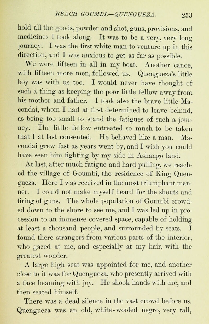 hold all the goods, powder and phot, guns, provisions, and medicines I took along. It was to be a very, very long journey. I was the first white man to venture up in this direction, and I was anxious to get as far as possible. We were fifteen in all in my boat. Another canoe, with fifteen more men, followed us. Quengueza's little boy was with us too. I would never have thought of such a thing as keeping the poor little fellow away from his mother and father. I took also the brave little Ma- condai, whom I had at first determined to leave behind, as being too small to stand the fatigues of such a jour- ney. The little fellow entreated so much to be taken that I at last consented. lie behaved like a man. Ma- condai grew fast as years went by, and I wish you could have seen him fighting by my side in Ashango land. At last, after much fatigue and hard pulling, we reach- ed the village of Goumbi, the residence of King Quen- gueza. Here I was received in the most triumjDhaut man- ner. I could not make myself heard for the shouts and firing of guns. The whole population of Goumbi crowd- ed down to the shore to see me, and I was led up in pro- cession to an immense covered space, capable of holding at least a thousand people, and surrounded by seats. I found there strangers from various parts of the interior, who gazed at me, and especially at my hair, with the greatest wonder. A large high seat was appointed for me, and another close to it was for Quengueza, who presently arrived with a face beaming with joy. He shook hands with me, and then seated himself. There was a dead silence in the vast crowd before us. Quengueza was an old, white-wooled negro, very tall,