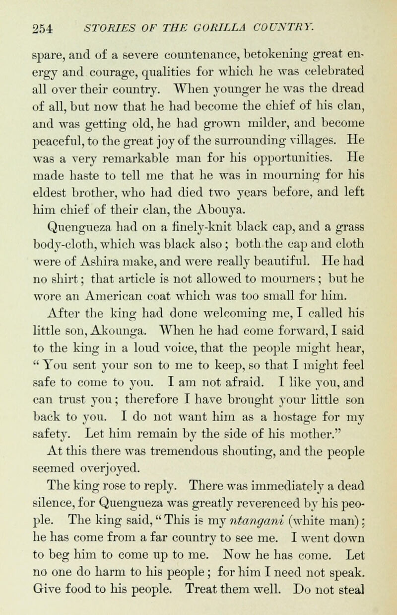 spare, and of a severe countenance, betokening great en- ergy and courage, qualities for which he was celebrated all over their country. When younger he was the dread of all, but now that he had become the chief of his clan, and was getting old, he had grown milder, and become peaceful, to the great joy of the surrounding villages. He was a very remarkable man for his opportunities. He made haste to tell me that he was in mourning for his eldest brother, who had died two years before, and left him chief of their clan, the Abouya. Quengueza had on a finely-knit black cap, and a grass body-cloth, which was black also; both the cap and cloth were of Ashira make, and were really beautiful. He had no shirt; that article is not allowed to mourners; but he wore an American coat which was too small for him. After the king had done welcoming me, I called his little son, Akounga. When he had come forward, I said to the king in a loud voice, that the people might hear,  You sent your son to me to keep, so that I might feel safe to come to you. I am not afraid. I like you, and can trust you; therefore I have brought your little son back to you. I do not want him as a hostage for my safety. Let him remain by the side of his mother. At this there was tremendous shouting, and the people seemed overjoyed. The king rose to reply. There was immediately a dead silence, for Quengueza was greatly reverenced by his peo- ple. The king said, This is my ntangani (white man): he has come from a far country to see me. I went down to beg him to come up to me. Now he has come. Let no one do harm to his people; for him I need not speak. Give food to his people. Treat them well. Do not steal