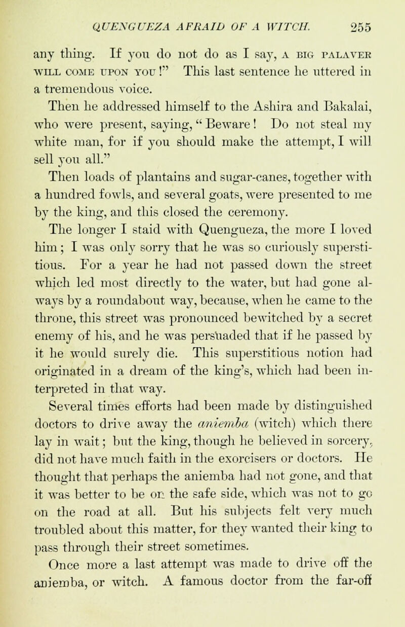 any thing. If you do not do as I say, A big palaver will come upon you ! This last sentence lie uttered in a tremendous voice. Then he addressed himself to the Ashira and Bakalai, who were present, saying,  Beware! Do not steal my white man, for if you should make the attempt, I will sell you all. Then loads of plantains and sugar-canes, together with a hundred fowls, and several goats, were presented to me by the king, and this closed the ceremony. The longer I staid with Quengueza, the more I loved him; I was only sorry that he was so curiously supersti- tious. For a year he had not passed down the street which led most directly to the water, but had gone al- ways by a roundabout way, because, when he came to the throne, this street was pronounced bewitched by a secret enemy of his, and he was persuaded that if he passed by it he would surely die. This superstitious notion had originated in a dream of the king's, which had been in- terpreted in that way. Several times efforts had been made by distinguished doctors to drive away the aniemba (witch) which there lay in wait; but the king, though he believed in sorcery, did not have much faith in the exorcisers or doctors. He thought that perhaps the aniemba had not gone, and that it was better to be on the safe side, which was not to go on the road at all. But his subjects felt very much troubled about this matter, for they wanted their king to pass through their street sometimes. Once more a last attempt was made to drive off the aniemba, or witch. A famous doctor from the far-off