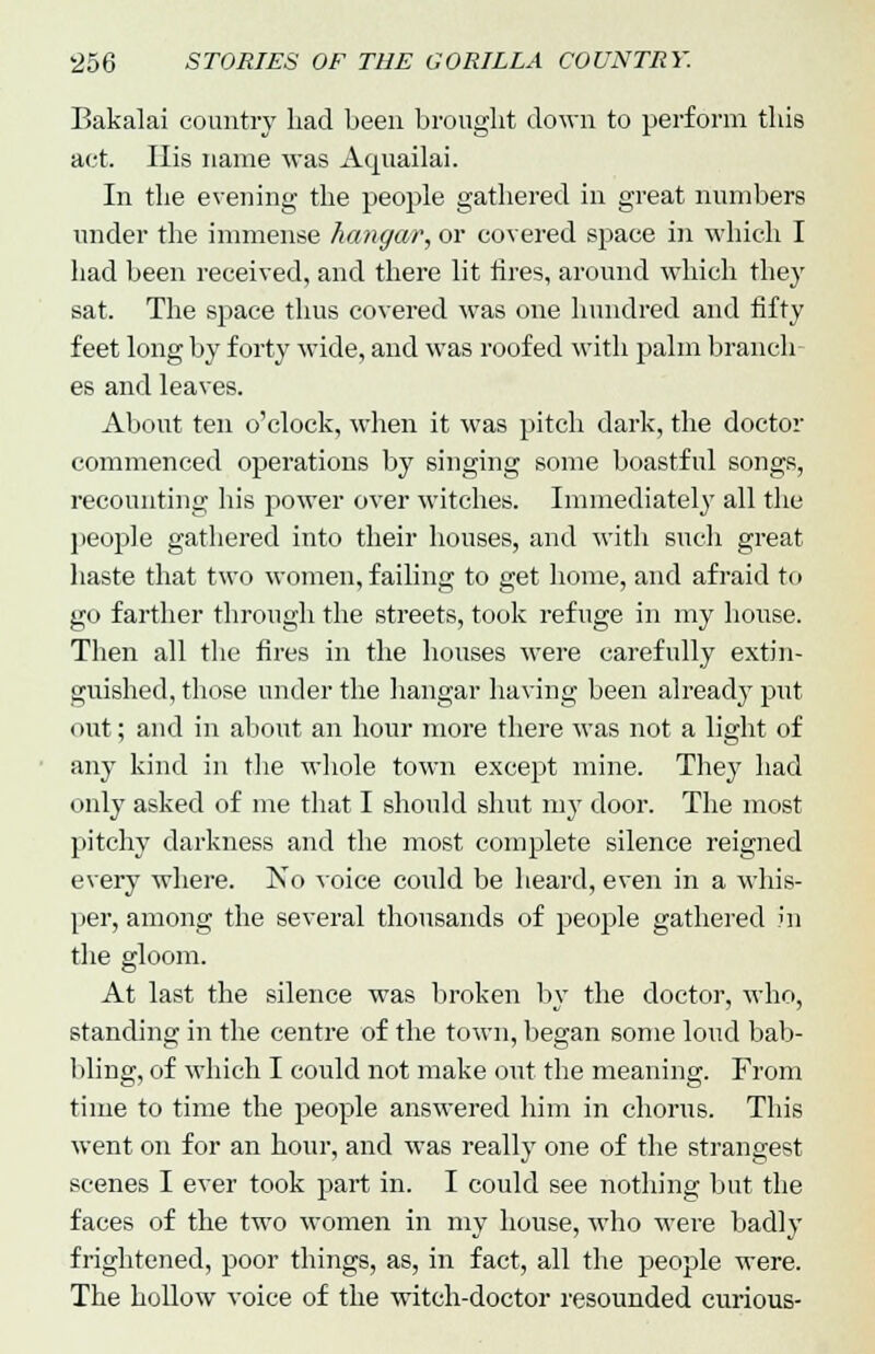 Eakalai country had been brought down to perform this act. His name was Acjuailai. In the evening the people gathered in great numbers under the immense hangar, or covered space in which I had been received, and there lit tires, around which they sat. The space thus covered was one hundred and fifty feet long by forty wide, and was roofed with palm branch es and leaves. About ten o'clock, when it was pitch dark, the doctor commenced operations by singing some boastful songs, recounting his power over witches. Immediately all the people gathered into their houses, and with such great haste that two women, failing to get home, and afraid to go farther through the streets, took refuge in my house. Then all the fires in the houses were carefully extin- guished, those under the hangar having been already put out; and in about an hour more there was not a light of any kind in the whole town except mine. They had only asked of me that I should shut my door. The most pitchy darkness and the most complete silence reigned every where. No voice could be heard, even in a whis- per, among the several thousands of people gathered in the gloom. At last the silence was broken by the doctor, who, standing in the centre of the town, began some loud bab- bling, of which I could not make out the meaning. From time to time the people answered him in chorus. This went on for an hour, and was really one of the strangest scenes I ever took part in. I could see nothing but the faces of the two women in my house, who were badly frightened, poor things, as, in fact, all the people were. The hollow voice of the witch-doctor resounded curious-
