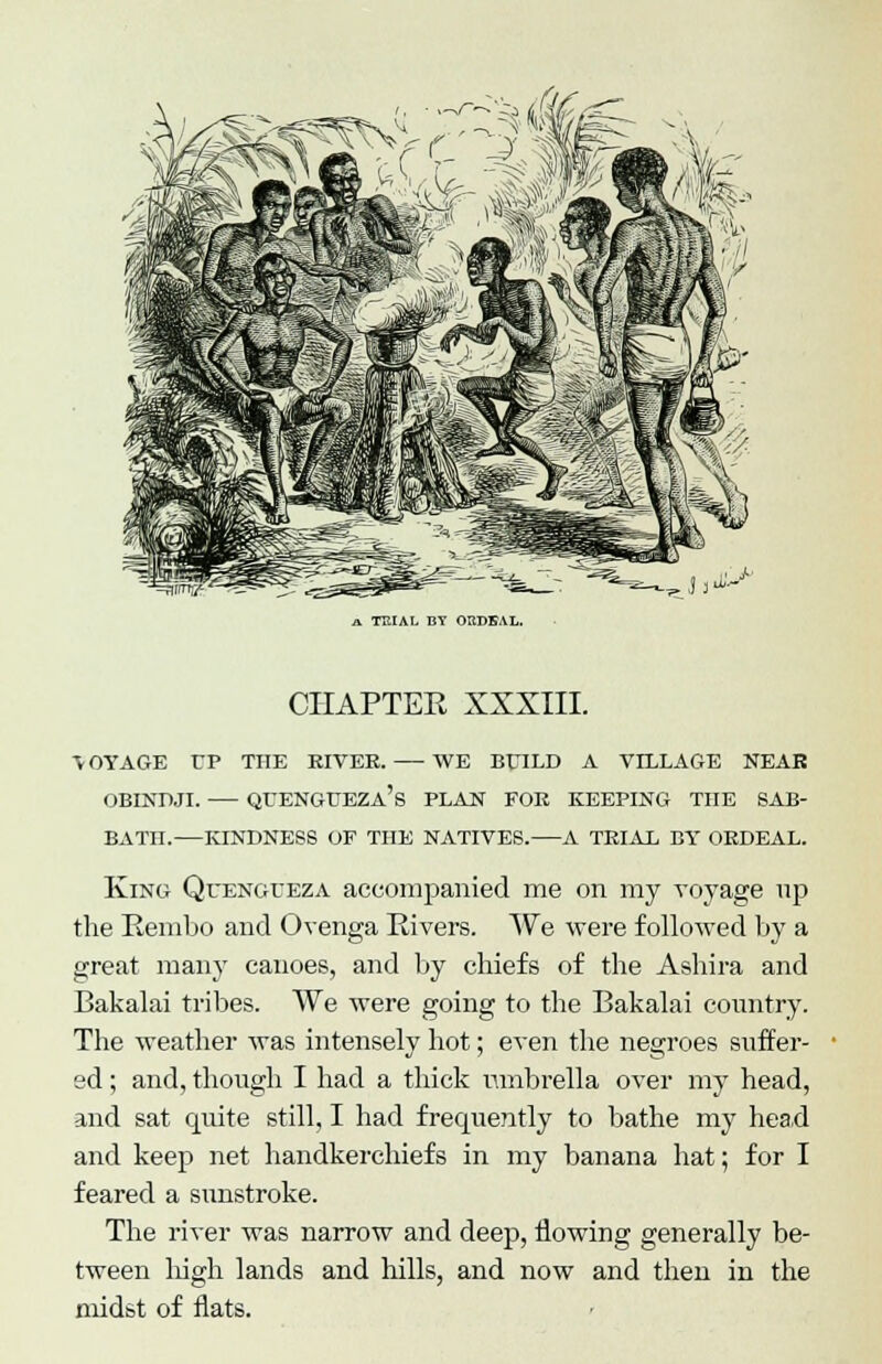 (i '^Ate a TKIAL BY ORDEAL. CHAPTEE XXXIII. •VOYAGE TP THE EIVEE. WE BTHLD A VILLAGE NEAR OBINDJI. QEENGUEZa's PLAN FOE KEEPING THE SAB- BATH.—KINDNESS OF THE NATIVES. A TEIAL BY OEDEAL. King Quengceza accompanied me on my voyage up the Rembo and Ovenga Rivers. We were followed by a great many canoes, and by chiefs of the Ashira and Bakalai tribes. We were going to the Bakalai country. The weather was intensely hot; even the negroes suffer- ed ; and, though I had a thick umbrella over my head, and sat quite still, I had frequently to bathe my head and keep net handkerchiefs in my banana hat; for I feared a sunstroke. The river was narrow and deep, flowing generally be- tween high lands and hills, and now and then in the midst of flats.