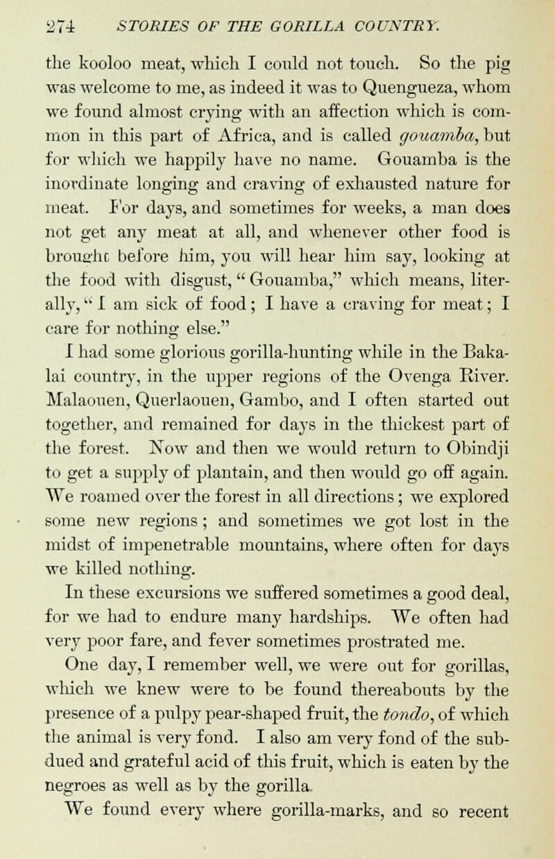 the kooloo meat, which I could not touch. So the pig was welcome to me, as indeed it was to Quengueza, whom we found almost crying with an affection which is com- mon in this part of Africa, and is called gouamba, but for which we happily have no name. Gouamba is the inordinate longing and craving of exhausted nature for meat. For days, and sometimes for weeks, a man does not get any meat at all, and whenever other food is brought before him, you will hear him say, looking at the food with disgust, Gouamba, which means, liter- ally, I am sick of food; I have a craving for meat; I care for nothing else. I had some glorious gorilla-hunting while in the Baka- lai country, in the upper regions of the Ovenga River. Malaouen, Querlaouen, Gambo, and I often started out together, and remained for days in the thickest part of the forest. Now and then we would return to Obindji to get a supply of plantain, and then woidd go off again. We roamed over the forest in all directions; we explored some new regions; and sometimes we got lost in the midst of impenetrable mountains, where often for days we killed nothing. In these excursions we suffered sometimes a good deal, for we had to endure many hardships. We often had very poor fare, and fever sometimes prostrated me. One day, I remember well, we were out for gorillas, which we knew were to be found thereabouts by the presence of a pulpy pear-shaped fruit, the tondo, of which the animal is very fond. I also am very fond of the sub- dued and grateful acid of this fruit, which is eaten by the negroes as well as by the gorilla. We found every where gorilla-marks, and so recent