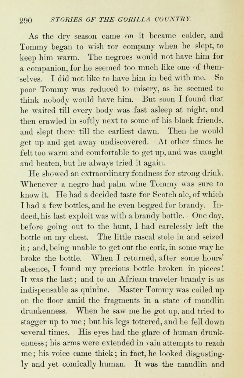 As the dry season came on it became colder, and Tommy began to wish tor company when he slept, to keep him warm. The negroes would not have him for a companion, for he seemed too much like one of them- selves. I did not like to have him in bed with me. So poor Tommy was reduced to misery, as he seemed to think nobody would have him. But soon I found that he waited till every body was fast asleep at night, and then crawled in softly next to some of his black friends, and slept there till the earliest dawn. Then he would get up and get away undiscovered. At other times he felt too warm and comfortable to get up, and was caught and beaten, but he always tried it again. lie showed an extraordinary fondness for strong drink. Whenever a negro had palm wine Tommy was sure to know it. He had a decided taste for Scotch ale, of which I had a few bottles, and he even begged for brandy. In- deed, his last exploit was with a brandy bottle. One day, before going out to the hunt, I had carelessly left the bottle on my chest. The little rascal stole in and seized it; and, being unable to get out the cork, in some way he broke the bottle. When I returned, after some hours' absence, I found my precious bottle broken in pieces! It was the last; and to an African traveler brandy is as indispensable as quinine. Master Tommy was coiled up on the floor amid the fragments in a state of maudlin drunkenness. When he saw me he got up, and tried to stagger up to me; but his legs tottered, and he fell down several times. His eyes had the glare of human drunk- enness ; his arms were extended in vain attempts to reach me; his voice came thick; in fact, he looked disgusting- ly and yet comically human. It was the maudlin and