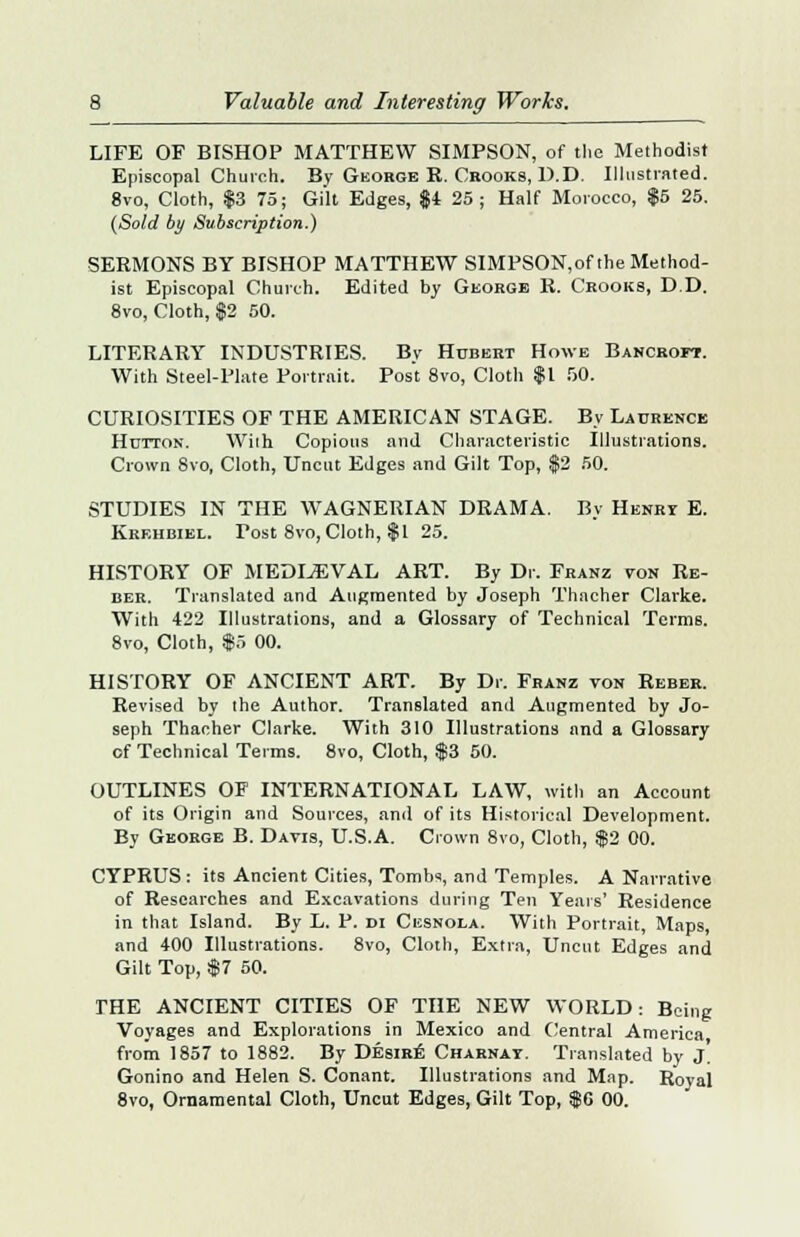 LIFE OF BISHOP MATTHEW SIMPSON, of the Methodist Episcopal Church. By George R. Crooks, D.D. Illustrated. 8vo, Cloth, $3 75; Gilt Edges, $4 25 ; Half Morocco, $5 25. (Sold by Subscription.) SERMONS BY BISHOP MATTHEW SIMPSON,of the Method- ist Episcopal Church. Edited by George R. Crooks, D.D. 8vo, Cloth, $2 50. LITERARY INDUSTRIES. By Hubert Howe Bancroft. With Steel-Plate Portrait. Post 8vo, Cloth $1 f>0. CURIOSITIES OF THE AMERICAN STAGE. By Laurence Hutton. Wilh Copious and Characteristic Illustrations. Crown 8vo, Cloth, Uncut Edges and Gilt Top, $2 50. STUDIES IN THE WAGNERIAN DRAMA. By Henri E. Krehbiel. Tost 8vo, Cloth, $1 25. HISTORY OF MEDIAEVAL ART. By Dr. Franz von Re- ber. Translated and Augmented by Joseph Thacher Clarke. With 422 Illustrations, and a Glossary of Technical Terms. 8vo, Cloth, $5 00. HISTORY OF ANCIENT ART. By Dr. Franz von Reber. Revised by the Author. Translated and Augmented by Jo- seph Thacher Clarke. With 310 Illustrations and a Glossary of Technical Terms. 8vo, Cloth, $3 50. OUTLINES OF INTERNATIONAL LAW, with an Account of its Origin and Sources, and of its Historical Development. By George B. Davis, U.S.A. Crown 8vo, Cloth, $2 00. CYPRUS : its Ancient Cities, Tombs, and Temples. A Narrative of Researches and Excavations during Ten Years' Residence in that Island. By L. P. di Cesnola. With Portrait, Maps, and 400 Illustrations. 8vo, Cloth, Extra, Uncut Edges and Gilt Top, $7 50. THE ANCIENT CITIES OF THE NEW WORLD: Being Voyages and Explorations in Mexico and Central America from 1857 to 1882. By Desire Charnat. Translated by J. Gonino and Helen S. Conant. Illustrations and Map. Roval 8vo, Ornamental Cloth, Uncut Edges, Gilt Top, $G 00.