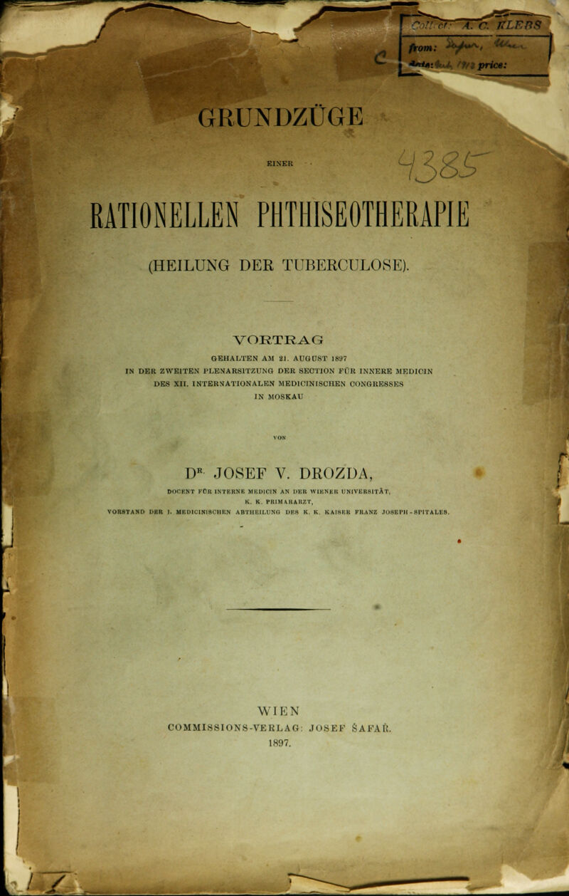 c from: V^' ^ 1 GRUNDZÜGE RATIONELLEN PHTHISEOTHERAPIE (HEILUNG DER TUBERCULOSIS) VORTRAG GEHALTEN AM 21. AUGUST 1887 IN DER ZWEITEN PLENARSITZUNG DER SECTION FÜR INNERE MED1C11N DES XII. INTERNATIONALEN MEDICINISOHEN CONGREKNKS IN MOSKAU DR JOSEF V. DROZDA, Dli^KNT KOK INTRRNK UBDIOIH AN DBB WIENER UNIVBEBITÄT, K. K PRIM-VIIAHZT, VORSTAND DER I. HBDlCIlflBOHEN ABTlIIvlLUNO DBS K. K. KAIHKR FRANZ JOSEPH - RPITALE8. WIEN COMMISSIONS-VERLAG: JOSEF SA1 \l;