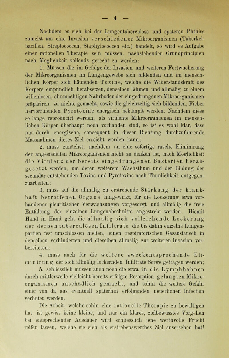 Nachdem es sich bei der Lungentubereulose und späteren Phthise zumeist um eine Invasion verschiedener Mikroorganismen (Tuberkel- bacillen, Streptococcen, Staphylococcen etc.) handelt, so wird es Aufgabe einer rationellen Therapie sein müssen, nachstehenden Grundprincipien nach Möglichkeit vollends gerecht zu werden: 1. Müssen die im Gefolge der Invasion und weiteren Fortwucherung der Mikroorganismen im Lungengewebe sieh bildenden und im mensch- lichen Körper sich häufenden Toxine, welche die Widerstandskraft des Körpers empfindlich herabsetzen, denselben lähmen und allmälig zu einem willenlosen, ohnmächtigen Nährboden der eingedrungenen Mikroorganismen präpariren, zu nichte gemacht, sowie die gleichzeitig sich bildenden, Fieber hervorrufenden Pyrotoxine energisch bekämpft werden. Nachdem diese so lange reproducirt werden, als virulente Mikroorganismen im mensch- lichen Körper überhaupt noch vorhanden sind, so ist es wohl klar, dass nur durch energische, consequent in dieser Eichtung durchzuführende Massnahmen dieses Ziel erreicht werden kann; 2. muss zunächst, nachdem an eine sofortige rasche Eliminirung der angesiedelten Mikroorganismen nicht zu denken ist, nach Möglichkeit die Virulenz der bereits eingedrungenen Bakterien herab- gesetzt werden, um deren weiterem Wachsthum und der Bildung der secundär entstehenden Toxine und Pyrotoxine nach Thunlichkeit entgegen- zuarbeiten ; 3. muss auf die allmälig zu erstrebende Stärkung der krank- haft betroffenen Organe hingewirkt, für die Lockerung etwa vor- handener pleuritischer Verwachsungen vorgesorgt und allmälig die freie Entfaltung der einzelnen Lungenabschnitte angestrebt werden. Hiemit Hand in Hand geht die allmälig sich vollziehende Lockerung der derben tuberculösen Infiltrate, die bis dahin einzelne Lungen- partien fest umschlossen hielten, einen respiratorischen Gasaustausch in denselben verhinderten und dieselben allmälig zur weiteren Invasion vor- bereiteten ; 4. muss auch für die weitere zweckentsprechende Eli- minirung der sich allmälig lockernden Infiltrate Sorge getragen werden; 5. schliesslich müssen auch noch die etwa in die Lymphbahnen durch mittlerweile vielleicht bereits erfolgte Besorption gelangten Mikro- organismen unschädlich gemacht, und sohin die weitere Gefahr einer von da aus eventuell späterhin erfolgenden neuerlichen Infection verhütet werden. Die Arbeit, welche sohin eine rationelle Therapie zu bewältigen hat, ist gewiss keine kleine, und nur ein klares, zielbewusstes Vorgehen bei entsprechender Ausdauer wird schliesslich jene werthvolle Frucht reifen lassen, welche sie sich als erstrebenswerthes Ziel ausersehen hat!