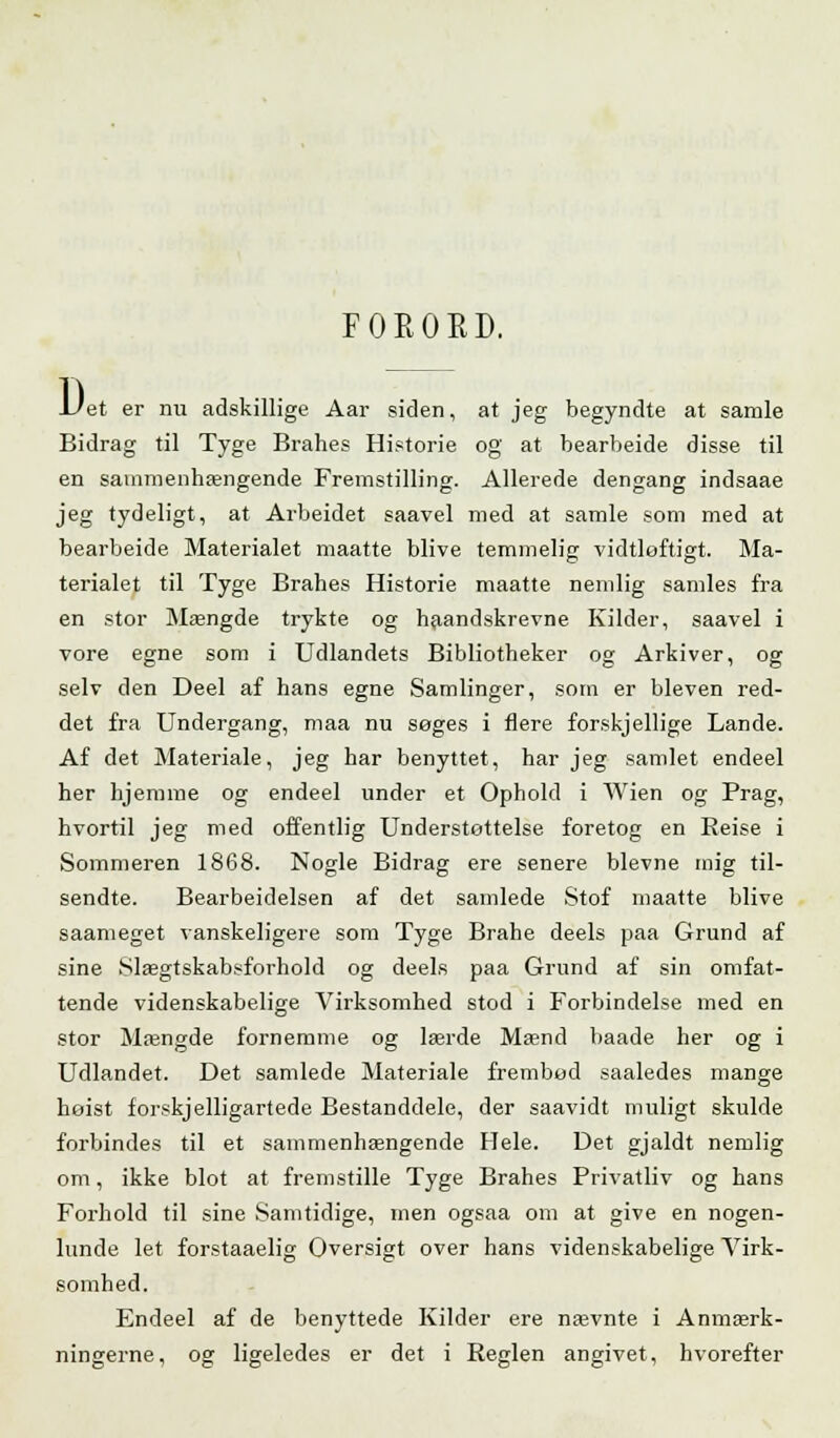 FORORD. D et er nu adskillige Aar siden, at jeg begyndte at samle Bidrag til Tyge Brahes Historie og at bearbeide disse til en sammenhængende Fremstilling. Allerede dengang indsaae jeg tydeligt, at Arbeidet saavel med at samle som med at bearbeide Materialet maatte blive temmelig vidtløftigt. Ma- terialet til Tyge Brahes Historie maatte nemlig samles fra en stor Mængde trykte og haandskrevne Kilder, saavel i vore egne som i Udlandets Bibliotheker og Arkiver, og selv den Deel af hans egne Samlinger, som er bleven red- det fra Undergang, maa nu søges i flere forskjellige Lande. Af det Materiale, jeg har benyttet, har jeg samlet endeel her hjemme og endeel under et Ophold i Wien og Prag, hvortil jeg med offentlig Understøttelse foretog en Beise i Sommeren 1868. Nogle Bidrag ere senere blevne mig til- sendte. Bearbeidelsen af det samlede Stof maatte blive saameget vanskeligere som Tyge Brahe deels paa Grund af sine Slægtskabsforhold og deels paa Grund af sin omfat- tende videnskabelige Virksomhed stod i Forbindelse med en stor Mængde fornemme og lærde Mænd baade her og i Udlandet. Det samlede Materiale frembød saaledes mange hoist forskjelligartede Bestanddele, der saavidt muligt skulde forbindes til et sammenhængende Hele. Det gjaldt nemlig om, ikke blot at fremstille Tyge Brahes Privatliv og hans Forhold til sine Samtidige, men ogsaa om at give en nogen- lunde let forstaaelig Oversigt over hans videnskabelige Virk- somhed. Endeel af de benyttede Kilder ere nævnte i Anmærk- ningerne, og ligeledes er det i Reglen angivet, hvorefter