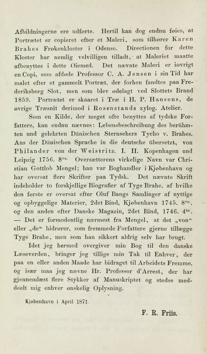 Afbildningerne ere udførte. Hertil kan dog endnu foies, at Portrætet er copieret efter et Maleri, som tilhorer Karen Brahes Frokenkloster i Odense. Directionen for dette Kloster har nemlig velvilligen tilladt, at Maleriet maatte afbenyttes i dette Oiemed. Det nævnte Maleri er iovrigt en Copi, som afdøde Professor C. A. Jensen i sin Tid har malet efter et gammelt Portræt, der forhen fandtes paa Fre- deriksborg Slot, men som blev ødelagt ved Slottets Brand 1859. Portrætet er skaaret i Træ i H. P. Hansens, de øvrige Træsnit derimod i Rosenstands xylog. Atelier. Som en Kilde, der meget ofte benyttes af tydske For- fattere, kan endnu nævnes: Lebensbeschreibung des beriihm- ten und gelehrten Danischen Sternsehers Tycho v. Brahes. Aus der Danischen Sprache in die deutsche iibersetzt, von Philander von der Weistritz. I. II. Kopenhagen und Leipzig 1756. 8T0- Oversætterens virkelige Navn var Chri- stian Gottlob Mengel; han var Boghandler i Kjøbenhavn og har oversat flere Skrifter paa Tydsk. Det nævnte Skrift indeholder to forskjellige Biografier af Tyge Brahe, af hvilke den første er oversat efter Oluf Bangs Samlinger af nyttige og opbyggelige Materier, 2det Bind, Kjøbenhavn 1745. 8T0\ og den anden efter Danske Magazin, 2det Bind, 1746. 4t0. ■— Det er formodentlig nærmest fra Mengel, at det „von eller „de hidrører, som fremmede Forfattere gjerne tillægge Tyge Brahe, men som han sikkert aldrig selv har brugt. Idet jeg hermed overgiver min Bog til den danske Læseverden, bringer jeg tillige min Tak til Enhver, der paa en eller anden Maade har bidraget til Arbeidets Fremme, og især maa jeg nævne Hr. Professor d'Arrest, der har gjennemlæst flere Stykker af Manuskriptet og stedse med- deelt mig enhver ønskelig Oplysning. Kjøbenhavn i April 1871, F. R. Friis.
