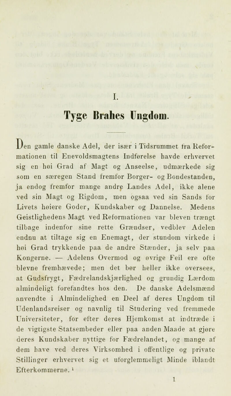 Ty ge Brahes Ungdom. Den gamle danske Adel, der især i Tidsrummet Ira Refor- mationen til Enevoldsmagtens Indførelse havde erhvervet sig en høi Grad af Magt og Anseelse, udmærkede sig som en særegen Stand fremfor Borger- og Bondestanden, ja endog fremfor mange andre Landes Adel, ikke alene ved sin Magt og Rigdom, men ogsaa ved sin Sands for Livets høiere Goder, Kundskaber og Dannelse. Medens Geistlighedens Magt ved Reformationen var bleven trængt tilbage indenfor sine rette Grændser, vedblev Adelen endnu at tiltage sig en Enemagt, der stundom virkede i høi Grad trykkende paa de andre Stænder, ja selv paa Kongerne. — Adelens Overmod og øvrige Feil ere ofte blevne fremhævede; men det bør heller ikke oversees, at Gudsfrygt, Fædrelandskærlighed og grundig Lærdom almindeligt forefandtes hos den. De danske Adelsmænd anvendte i Almindelighed en Deel af deres Ungdom til Udenlandsrejser og navnlig til Studering ved fremmede Universiteter, for efter deres Hjemkomst at indtræde i de vigtigste Statsembeder eller paa anden Maade at gjøre deres Kundskaber nyttige for Fædrelandet, 02 mange af dem have ved deres Virksomhed i offentlige og private Stillinger erhvervet sig et uforglemmeligt Minde iblandt Efterkommerne. l