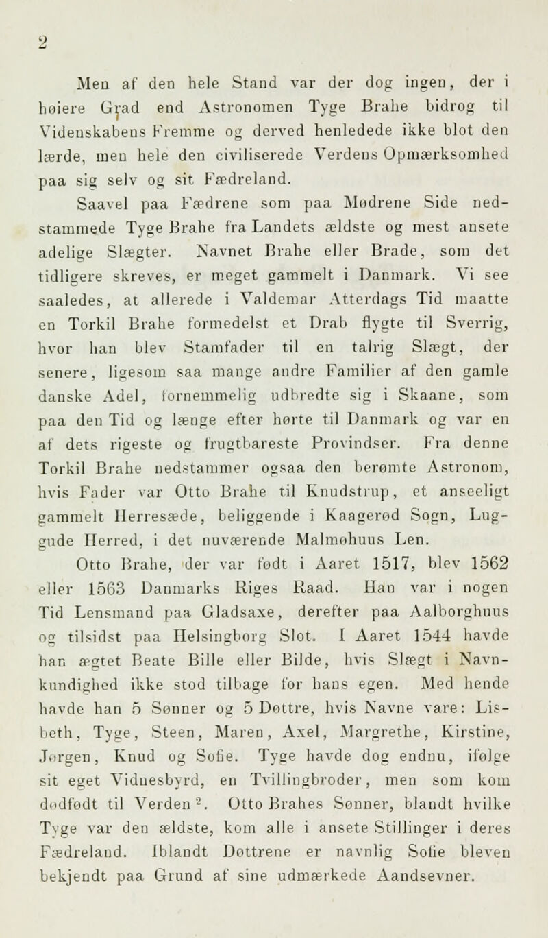 Men af den hele Stand var der dog ingen, der i liniere Grad end Astronomen Tyge Brahe bidrog til Videnskabens Fremme og derved henledede ikke blot den lærde, men hele den civiliserede Verdens Opmærksomhed paa sig selv og sit Fædreland. Saavel paa Fædrene som paa Modrene Side ned- stammede Tyge Brahe fra Laudets ældste og mest ansete adelige Slægter. Navnet Brahe eller Bråde, som det tidligere skreves, er meget gammelt i Danmark. Vi see saaledes, at allerede i Valdemar Atterdags Tid maatte en Torkil Brahe formedelst et Drab flygte til Sverrig, hvor han blev Stamfader til en talrig Slægt, der senere, ligesom saa mange andre Familier af den gamle danske Adel, fornemmelig udbredte sig i Skaane, som paa den Tid og længe efter herte til Danmark og var en af dets rigeste og frugtbareste Provindser. Fra denne Torkil Brahe nedstammer ogsaa den berømte Astronom, hvis Fader var Otto Brahe til Knudstrup, et anseeligt gammelt Herresæde, beliggende i Kaagerød Sogn, Lug- gude Herred, i det nuværende Malmøhuus Len. Otto Brahe, der var født i Aaret 1517, blev 1562 eller 1563 Danmarks Riges Raad. Han var i nogen Tid Lensmand paa Gladsaxe, derefter paa Aalborghuus og tilsidst paa Helsingborg Slot. I Aaret 1544 havde han ægtet Beate Bille eller Bilde, hvis Slægt i Navn- kundighed ikke stod tilbage for hans egen. Med hende havde han 5 Sønner og 5 Dottre, hvis Navne vare: Lis- beth, Tyge, Steen, Maren, Axel, Margrethe, Kirstine, Jørgen, Knud og Sofie. Tyge havde dog endnu, ifølge sit eget Vidnesbyrd, en Tvillingbroder, men som kom dødfødt til Verden2. Otto Brahes Sønner, blandt hvilke Tyge var den ældste, kom alle i ansete Stillinger i deres Fædreland. Iblandt Dottrene er navnlig Sofie bleven bekjendt paa Grund af sine udmærkede Aandsevner.