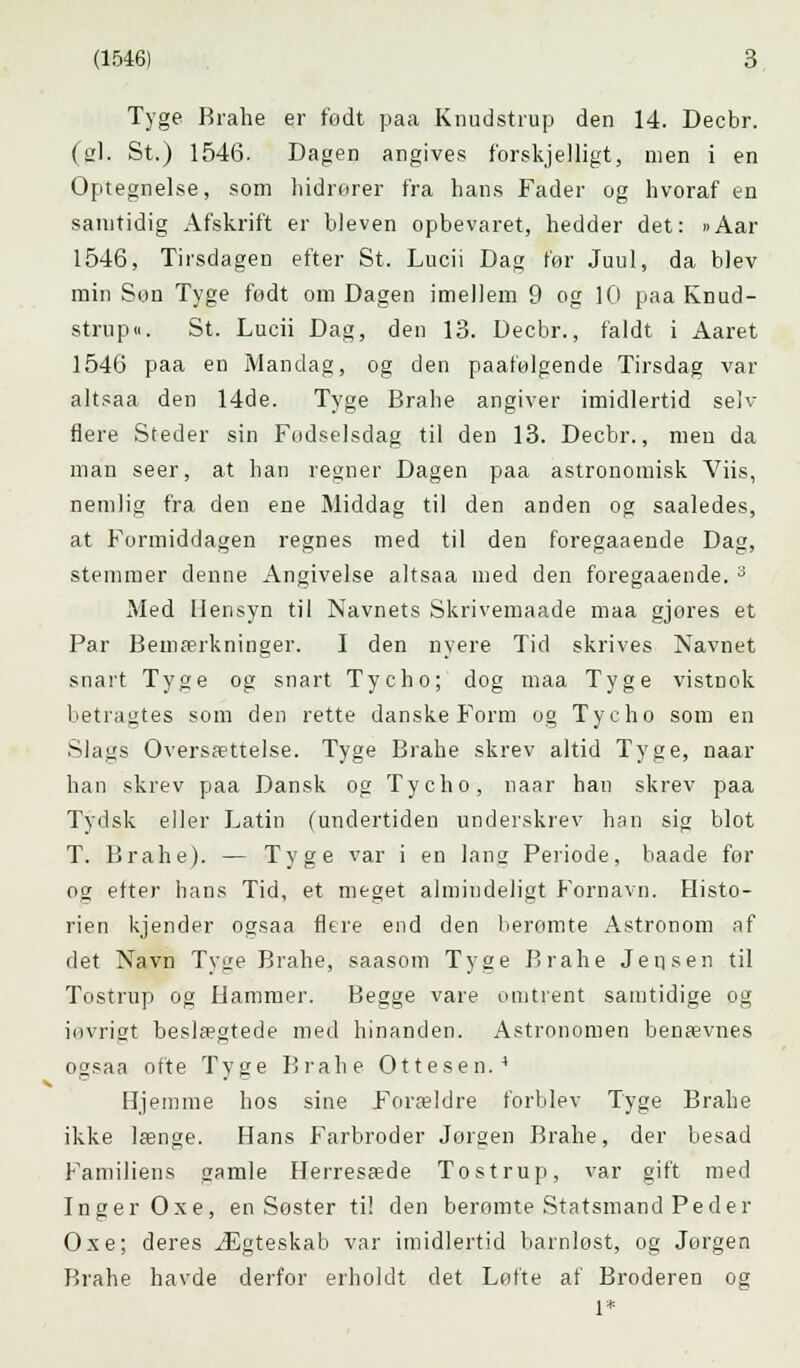 Tyge Brahe er født paa Knudstrup den 14. Decbr. (gi. St.) 1546. Dagen angives forskjelligt, men i en Optegnelse, som hidrører fra hans Fader og hvoraf en samtidig Afskrift er bleven opbevaret, hedder det: »Aar 1546, Tirsdagen efter St. Lucii Dag før Juul, da blev min Son Tyge født om Dagen imellem 9 og 10 paa Knud- strup«. St. Lucii Dag, den 13. Decbr., faldt i Aaret 1546 paa en Mandag, og den paafølgende Tirsdag var altsaa den 14de. Tyge Brahe angiver imidlertid selv flere Steder sin Fødselsdag til den 13. Decbr., men da man seer, at han regner Dagen paa astronomisk Viis, nemlig fra den ene Middag til den anden og saaledes, at Formiddagen regnes med til den foregaaende Dag, stemmer denne Angivelse altsaa med den foregaaende. 3 Med Hensyn til Navnets Skrivemaade maa gjores et Par Bemærkninger. I den nyere Tid skrives Navnet snart Tyge og snart Tycho; dog maa Tyge vistnok betragtes som den rette danske Form og Tycho som en Slags Oversættelse. Tyge Brahe skrev altid Tyge, naar han skrev paa Dansk og Tycho, naar han skrev paa Tydsk eller Latin (undertiden underskrev han sig blot T. Brahe). — Tyge var i en 1 an2 Periode, baade for og efter hans Tid, et meget almindeligt Fornavn. Histo- rien kjender ogsaa flere end den beromte Astronom af det Navn Tyge Brahe, saasom Tyge Brahe Jensen til Tostrup og Hammer. Begge vare omtrent samtidige og invrigt beslægtede med hinanden. Astronomen benævnes ogsaa ofte Tyge Brahe Ottesen.4 Hjemme hos sine Forældre forblev Tyge Brahe ikke længe. Hans Farbroder Jørgen Brahe, der besad Familiens jjamle Herresæde Tostrup, var gift med Inger Oxe, en Søster ti! den beromte Statsmand Peder Oxe; deres Ægteskab var imidlertid barnløst, og Jørgen Brahe havde derfor erholdt det Løfte af Broderen og 1*
