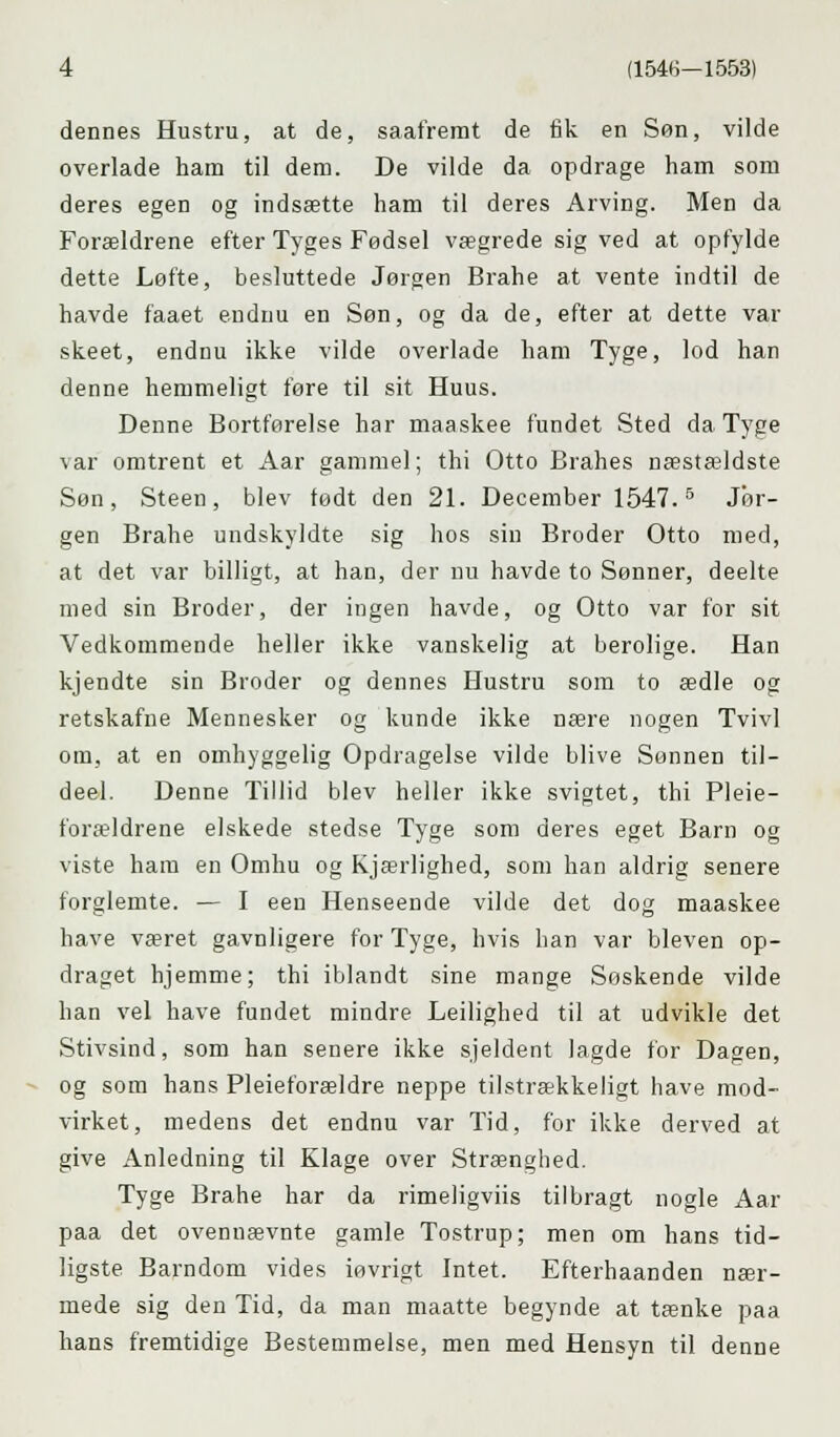dennes Hustru, at de, saafremt de fik en Søn, vilde overlade ham til dem. De vilde da opdrage ham som deres egen og indsætte ham til deres Arving. Men da Forældrene efter Tyges Fødsel vægrede sig ved at opfylde dette Løfte, besluttede Jørgen Brahe at vente indtil de havde faaet endnu en Søn, og da de, efter at dette var skeet, endnu ikke vilde overlade ham Tyge, lod han denne hemmeligt føre til sit Huus. Denne Bortførelse har maaskee fundet Sted da Tyge \ar omtrent et Aar gammel; thi Otto Brahes næstældste Søn, Steen, blev født den 21. December 1547.5 Jør- gen Brahe undskyldte sig hos sin Broder Otto med, at det var billigt, at han, der nu havde to Sønner, deelte med sin Broder, der ingen havde, og Otto var for sit Vedkommende heller ikke vanskelig at berolige. Han kjendte sin Broder og dennes Hustru som to ædle og retskafne Mennesker og kunde ikke nære nogen Tvivl om, at en omhyggelig Opdragelse vilde blive Sønnen til— deel. Denne Tillid blev heller ikke svigtet, thi Pleie- forældrene elskede stedse Tyge som deres eget Barn og viste ham en Omhu og Kjærlighed, som han aldrig senere forglemte. — I een Henseende vilde det dog maaskee have været gavnligere for Tyge, hvis han var bleven op- draget hjemme; thi iblandt sine mange Soskende vilde han vel have fundet mindre Leilighed til at udvikle det Stivsind, som han senere ikke sjeldent lagde for Dagen, og som hans Pleieforældre neppe tilstrækkeligt have mod- virket, medens det endnu var Tid, for ikke derved at give Anledning til Klage over Strænghed. Tyge Brahe har da rimeligviis tilbragt nogle Aar paa det ovennævnte gamle Tostrup; men om hans tid- ligste Barndom vides iøvrigt Intet. Efterhaanden nær- mede sig den Tid, da man maatte begynde at tænke paa hans fremtidige Bestemmelse, men med Hensyn til denne