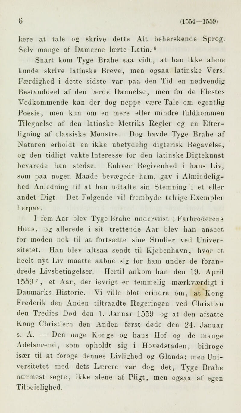 lære at tale og skrive dette Alt beherskende Sprog. Selv mange af Damerne lærte Latin.u Snart kom Tyge Brahe saa vidt, at han ikke alene kunde skrive latinske Breve, men ogsaa latinske Vers. Færdighed i dette sidste var paa den Tid en nødvendig Bestanddeel at' den lærde Dannelse, men for de Flestes Vedkommende kan der dog neppe være Tale om egentlig Poesie, men kun om en mere eller mindre fuldkommen Tilegnelse af den latinske Metriks Regler og en Efter- ligning af classiske Monstre. Dog havde Tyge Brahe af Naturen erholdt en ikke ubetydelig digterisk Begavelse, og den tidligt vakte Interesse for den latinske Digtekunst bevarede han stedse. Enhver Begivenhed i hans Liv, som paa nogen Maade bevægede ham, gav i Almindelig- hed Anledning til at han udtalte sin Stemning i et eller andet Digt Det Følgende vil frembyde talrige Exempler herpaa. I fem Aar blev Tyge Brahe underviist i Farbroderens Huus, og allerede i sit trettende Aar blev han anseet for moden nok til at fortsætte sine Studier ved Univer- sitetet. Han blev altsaa sendt til Kjøbenhavn, hvor et heelt nyt Liv maatte aabne sig for ham under de foran- drede Livsbetingelser. Hertil ankom han den 19. April 1559 7, et Aar, der iøvrigt er temmelig mærkværdigt i Danmarks Historie. Vi ville blot erindre om, at Kong Frederik den Anden tiltraadte Regeringen ved Christian den Tredies Dod den 1. Januar 1559 og at den afsatte Kona; Christiern den Anden først døde den 24. Januar s. A. — Den unge Konge og hans Hof og de mange Adelsmænd, som opholdt sig i Hovedstaden, bidroge især til at forøge dennes Livliohed og Glands; men Uni- versitetet med dets Lærere var dog det, Tyge Brahe nærmest søgte, ikke alene af Pligt, men ogsaa af egen Tilbøielighed.