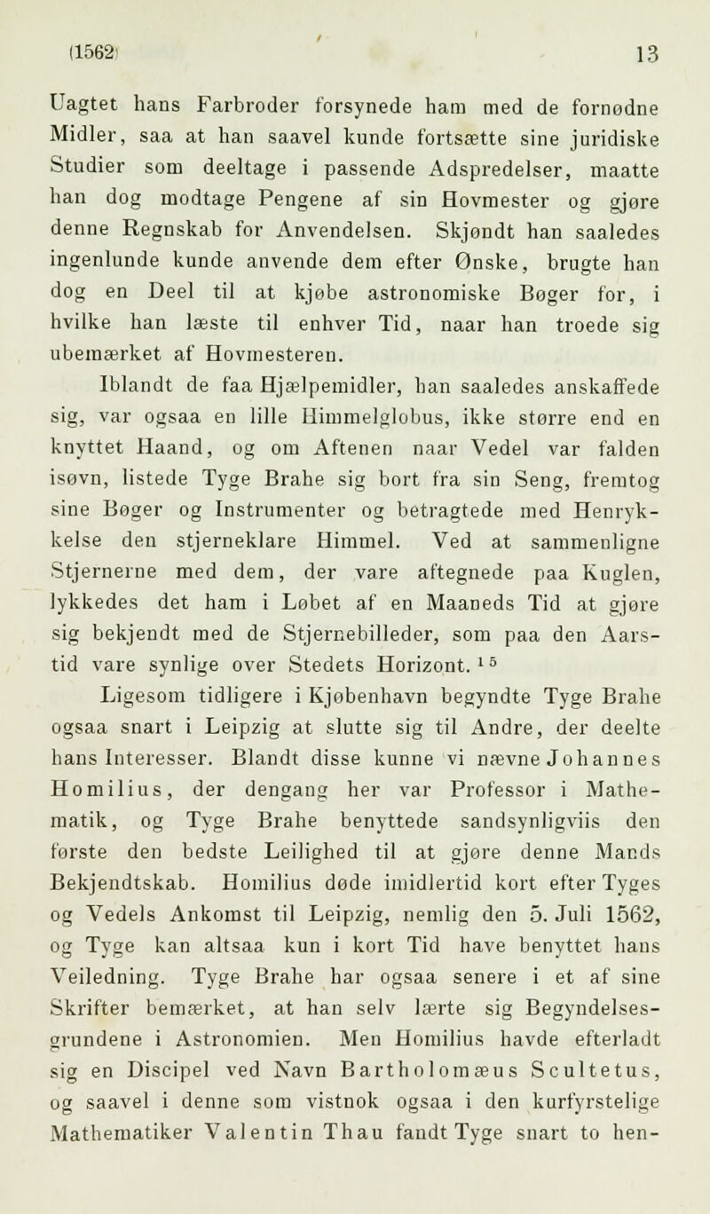 Uagtet hans Farbroder forsynede ham med de fornodne Midler, saa at han saavel kunde fortsætte sine juridiske Studier som deeltage i passende Adspredelser, maatte han dog modtage Pengene af sin Hovmester og gjore denne Regnskab for Anvendelsen. Skjøndt han saaledes ingenlunde kunde anvende dem efter Ønske, brugte han dog en Deel til at kjebe astronomiske Bøger for, i hvilke han læste til enhver Tid, naar han troede sig ubemærket af Hovmesteren. Iblandt de faa Hjælpemidler, han saaledes anskaffede sig, var ogsaa en lille Himmelglobus, ikke storre end en knyttet Haand, og om Aftenen naar Vedel var falden isøvn, listede Tyge Brahe sig bort fra sin Seng, fremtog sine Bøger og Instrumenter og betragtede med Henryk- kelse den stjerneklare Himmel. Ved at sammenligne Stjernerne med dem, der vare aftegnede paa Kuglen, lykkedes det ham i Løbet af en Maaneds Tid at gjøre sig bekjendt med de Stjernebilleder, som paa den Aars- tid vare synlige over Stedets Horizont. 15 Ligesom tidligere i Kjobenhavn begyndte Tyge Brahe ogsaa snart i Leipzig at slutte sig til Andre, der deelte hans Interesser. Blandt disse kunne vi nævne Johannes Homilius, der dengang her var Professor i Mathe- matik, og Tyge Brahe benyttede sandsynligviis den første den bedste Leilighed til at gjøre denne Mands Bekjendtskab. Homilius døde imidlertid kort efter Tyges og Vedels Ankomst til Leipzig, nemlig den 5. Juli 1562, og Tyge kan altsaa kun i kort Tid have benyttet hans Veiledning. Tyge Brahe har ogsaa senere i et af sine Skrifter bemærket, at han selv lærte sig Begyndelses- grundene i Astronomien. Men Homilius havde efterladt sig en Discipel ved Navn Bartholomæus Scultetus, og saavel i denne som vistnok ogsaa i den kurfyrstelige Mathematiker Valentin Thau fandt Tyge snart to hen-