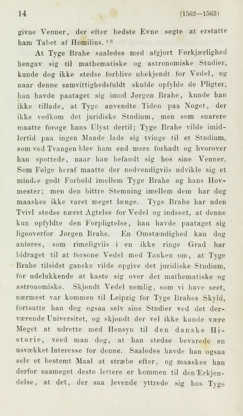 givne Venner, der etter bedste Evne sogte at erstatte ham Tabet at' Horailius. ' '5 At Tyge Brahe saaledes med afgjort Forkjærlighed hengav sig til mathematiske og astronomiske Studier, kunde dog ikke stedse forblive ubekjendt for Vedel, og naar denne samvittighedsfuldt skulde opfylde de Pligter, han havde paataget si imod Jorgen Brahe, kunde han ikke tillade, at Tyge anvendte Tiden paa Noget, der ikke vedkom det juridiske Studium, men som snarere maatte f'ornge hans Ulyst dertil; Tyge Brahe vilde imid- lertid paa ingen Maade lade sit; tvinge til et Studium, som ved Tvangen blev ham end mere forhadt og hvorover han spottede, naar han befandt sig hos sine Venner. Som Folge heraf maatte der nødvendigviis udvikle sig et mindie godt Forhold imellem Tyge Brahe og hans Hov- mester; men den bittre Stemning imellem dem har dog maaskee ikke varet meget længe. Tyge Brahe har uden Tvivl stedse næret Agtelse for Vedel og indseet, at denne kun opfyldte den Forpligtelse, han havde paataget sig ligeoverfor Jorgen Brahe. En Omstændighed kan dog anføres, som rimeligviis i en ikke ringe Grad har bidraget til at forsone Vedel med Tanken om, at Tyge Brahe tilsidst ganske vilde opgive det juridiske Studium, for udelukkende at kaste sig over det mathematiske og astronomiske. Skjendt Vedel nemlig, som vi have seet, nærmest var kommen til Leipzig for Tyge Brahes Skyld, fortsatte han dog ogsaa selv sine Studier ved det der- værende Universitet, og skjondt der vel ikke kunde være Meget at udrette med Hensyn til den danske Hi- storie, veed man dog, at han stedse bevarede en usvækket Interesse for denne. Saaledes havde han oasaa selv et bestemt Maal at stræbe efter, og maaskee han derfor saameget desto lettere er kommen til den Erkjen- delse, at det, der saa levende yttrede sig hos Tyge