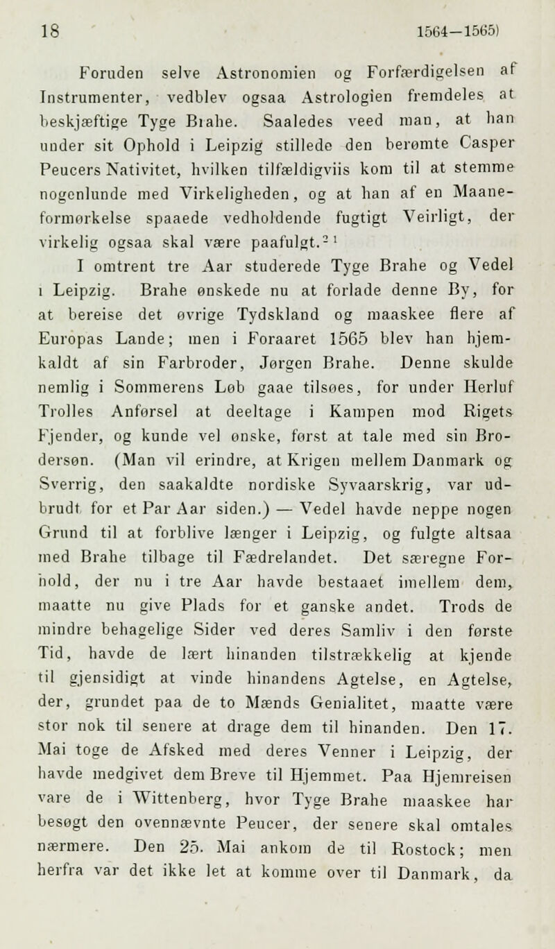 Foruden selve Astronomien og Forfærdigelsen af Instrumenter, vedblev ogsaa Astrologien fremdeles at beskjæftige Tyge Biahe. Saaledes veed man, at han under sit Ophold i Leipzig stillede den berømte Casper Peucers Nativitet, hvilken tilfældigviis kom til at stemme nogenlunde med Virkeligheden, og at han af en Maane- formorkelse spaaede vedholdende fugtigt Veirligt, der virkelig ogsaa skal være paafulgt.21 I omtrent tre Aar studerede Tyge Brahe og Vedel i Leipzig. Brahe ønskede nu at forlade denne By, for at bereise det øvrige Tydskland og maaskee flere af Europas Lande; men i Foraaret 1565 blev han hjem- kaldt af sin Farbroder, Jørgen Brahe. Denne skulde nemlig i Sommerens Løb gaae tilsøes, for under Herluf Trolles Anførsel at deeltage i Kampen mod Rigets Fjender, og kunde vel onske, først at tale med sin Bro- dersøn. (Man vil erindre, at Krigen mellem Danmark og Sverrig, den saakaldte nordiske Syvaarskrig, var ud- brudt for et Par Aar siden.) — Vedel havde neppe nogen Grund til at forblive længer i Leipzig, og fulgte altsaa med Brahe tilbage til Fædrelandet. Det særegne For- hold, der nu i tre Aar havde bestaaet imellem dem, maatte nu give Plads for et ganske andet. Trods de mindre behagelige Sider ved deres Samliv i den første Tid, havde de lært hinanden tilstrækkelig at kjende til gjensidigt at vinde hinandens Agtelse, en Agtelse, der, grundet paa de to Mænds Genialitet, maatte være stor nok til senere at drage dem til hinanden. Den 17. Mai toge de Afsked med deres Venner i Leipzig, der havde medgivet dem Breve til Hjemmet. Paa Hjemreisen vare de i Wittenberg, hvor Tyge Brahe maaskee har besøgt den ovennævnte Peucer, der senere skal omtales nærmere. Den 25. Mai ankom de til Rostock; men herfra var det ikke let at komme over til Danmark, da