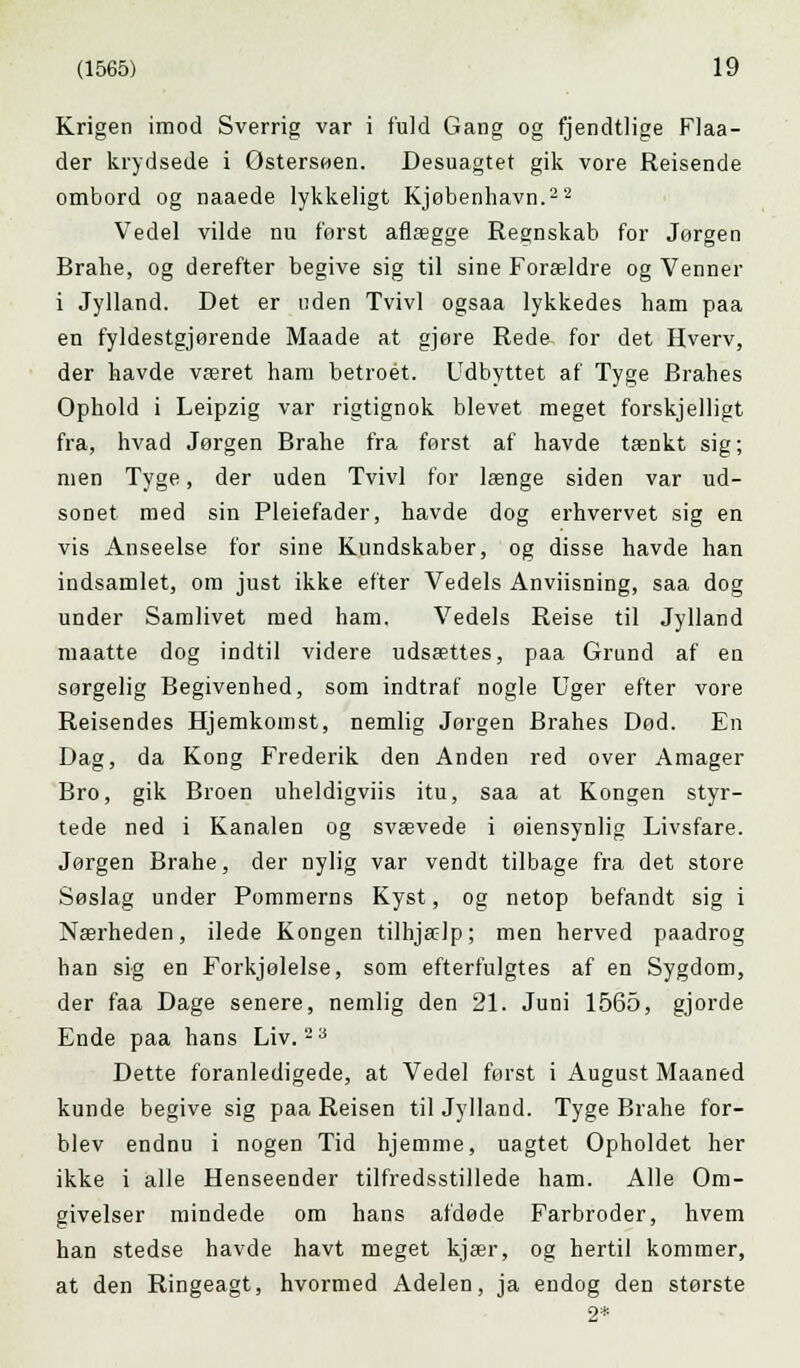 Krigen imod Sverrig var i fuld Gang og fjendtlige Flaa- der krydsede i Østersøen. Desuagtet gik vore Reisende ombord og naaede lykkeligt Kjøbenhavn.22 Vedel vilde nu forst aflægge Regnskab for Jørgen Brahe, og derefter begive sig til sine Forældre og Venner i Jylland. Det er uden Tvivl ogsaa lykkedes ham paa en fyldestgjørende Maade at gjøre Reda for det Hverv, der havde været ham betroet. Udbyttet af Tyge Brahes Ophold i Leipzig var rigtignok blevet meget forskjelligt fra, hvad Jørgen Brahe fra først af havde tænkt sig; men Tyge, der uden Tvivl for længe siden var ud- sonet med sin Pleiefader, havde dog erhvervet sig en vis Anseelse for sine Kundskaber, og disse havde han indsamlet, om just ikke efter Vedels Anviisning, saa dog under Samlivet med ham. Vedels Reise til Jylland maatte dog indtil videre udsættes, paa Grund af en sorgelig Begivenhed, som indtraf nogle Uger efter vore Reisendes Hjemkomst, nemlig Jørgen Brahes Død. En Dag, da Kong Frederik den Anden red over Amager Bro, gik Broen uheldigviis itu, saa at Kongen styr- tede ned i Kanalen og svævede i øiensynlig Livsfare. Jørgen Brahe, der nylig var vendt tilbage fra det store Søslag under Pommerns Kyst, og netop befandt sig i Nærheden, ilede Kongen tilhjælp; men herved paadrog han sig en Forkjølelse, som efterfulgtes af en Sygdom, der faa Dage senere, nemlig den 21. Juni 1565, gjorde Ende paa hans Liv. 2a Dette foranledigede, at Vedel først i August Maaned kunde begive sig paa Reisen til Jylland. Tyge Brahe for- blev endnu i nogen Tid hjemme, uagtet Opholdet her ikke i alle Henseender tilfredsstillede ham. Alle Om- givelser mindede om hans afdøde Farbroder, hvem han stedse havde havt meget kjær, og hertil kommer, at den Ringeagt, hvormed Adelen, ja endog den største 2*