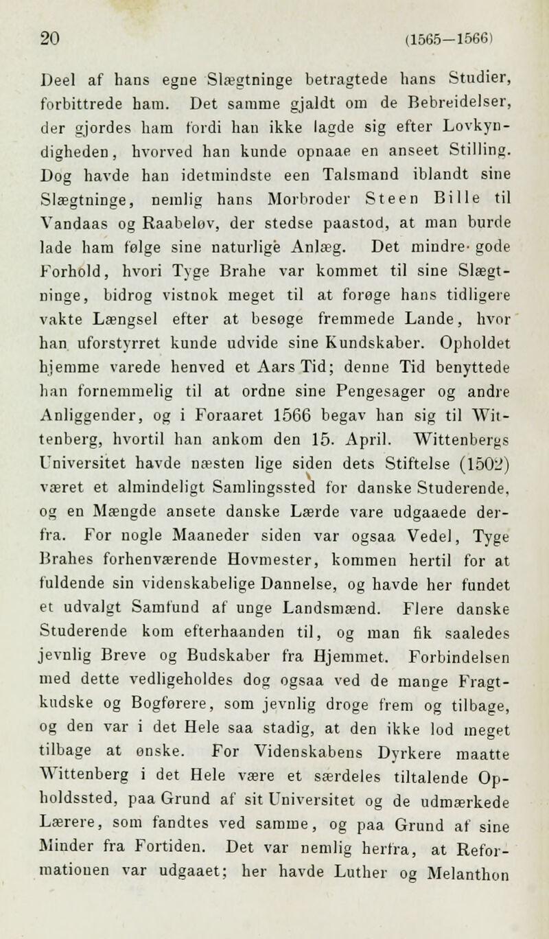 Deel af hans egne Slægtninge betragtede hans Studier, forbittrede ham. Det samme gjaldt om de Bebreidelser, der gjordes ham fordi han ikke lagde sig efter Lovkyn- digheden, hvorved han kunde opnaae en anseet Stilling. Dog havde han idetmindste een Talsmand iblandt sine Slægtninge, nemlig hans Morbroder Steen Bille til Vandaas og Raabeløv, der stedse paastod, at man burde lade ham følge sine naturlige Anlæg. Det mindre- gode Forhold, hvori Tyge Brahe var kommet til sine Slægt- ninge, bidrog vistnok meget til at forøge hans tidligere vakte Længsel efter at besøge fremmede Lande, hvor han uforstyrret kunde udvide sine Kundskaber. Opholdet hjemme varede henved et Aars Tid; denne Tid benyttede han fornemmelig til at ordne sine Pengesager og andre Anliggender, og i Foraaret 1566 begav han sig til Wit- tenberg, hvortil han ankom den 15. April. Wittenbergs Universitet havde næsten lige siden dets Stiftelse (1502) været et almindeligt Samlingssted for danske Studerende, og en Mængde ansete danske Lærde vare udgaaede der- fra. For nogle Maaneder siden var ogsaa Vedel, Tyge Brahes forhenværende Hovmester, kommen hertil for at fuldende sin videnskabelige Dannelse, og havde her fundet et udvalgt Samfund af unge Landsmænd. Flere danske Studerende kom efterhaanden til, og man fik saaledes jevnlig Breve og Budskaber fra Hjemmet. Forbindelsen med dette vedligeholdes dog ogsaa ved de mange Fragt- kudske og Bogførere, som jevnlig droge frem og tilbage, og den var i det Hele saa stadig, at den ikke lod meget tilbage at ønske. For Videnskabens Dyrkere maatte Wittenberg i det Hele være et særdeles tiltalende Op- holdssted, paa Grund af sit Universitet og de udmærkede Lærere, som fandtes ved samme, og paa Grund af sine Minder fra Fortiden. Det var nemlig herfra, at Refor- mationen var udgaaet; her havde Luther og Melanthon