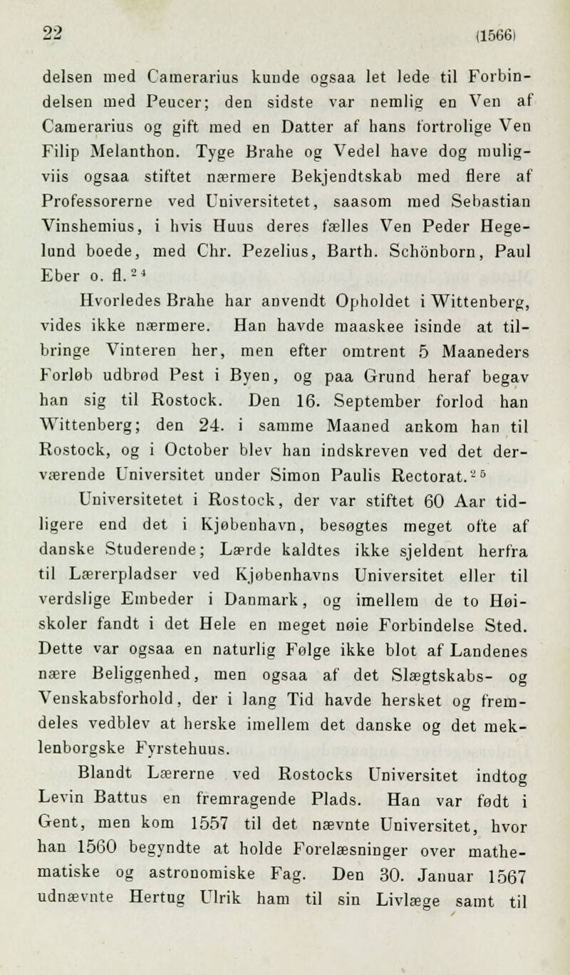 delsen med Camerarius kunde ogsaa let lede til Forbin- delsen med Peucer; den sidste var nemlig en Ven af Camerarius og gift med en Datter af hans fortrolige Ven Filip Melanthon. Tyge Brahe og Vedel have dog mulig- viis ogsaa stiftet nærmere Bekjendtskab med flere af Professorerne ved Universitetet, saasom med Sebastian Vinshemius, i hvis Huus deres fælles Ven Peder Hege- lund boede, med Chr. Pezelius, Barth. Schonborn, Paul Eber o. fl.'-' Hvorledes Brahe har aDvendt Opholdet i Wittenberg, vides ikke nærmere. Han havde maaskee isinde at til- bringe Vinteren her, men efter omtrent 5 Maaneders Forløb udbrod Pest i Byen, og paa Grund heraf begav han sig til Rostock. Den 16. September forlod han Wittenberg; den 24. i samme Maaned ankom han til Rostock, og i October blev han indskreven ved det der- værende Universitet under Simon Paulis Rectorat.'-'5 Universitetet i Rostock, der var stiftet 60 Aar tid- ligere end det i Kjøbenhavn, besøgtes meget ofte af danske Studerende; Lærde kaldtes ikke sjeldeut herfra til Lærerpladser ved Kjøbenhavns Universitet eller til verdslige Embeder i Danmark, og imellem de to Høi- skoler fandt i det Hele en meget nøie Forbindelse Sted. Dette var ogsaa en naturlig Følge ikke blot af Landenes nære Beliggenhed, men ogsaa af det Slægtskabs- og Venskabsforhold, der i lang Tid havde hersket og frem- deles vedblev at herske imellem det danske og det mek- lenborgske Fyrstehuus. Blandt Lærerne ved Rostocks Universitet indtog Levin Battus en fremragende Plads. Han var født i Gent, men kom 1557 til det nævnte Universitet, hvor han 1560 begyndte at holde Forelæsninger over mathe- matiske og astronomiske Fag. Den 30. Januar 1567 udnævnte Hertug Ulrik ham til sin Livlæge samt til